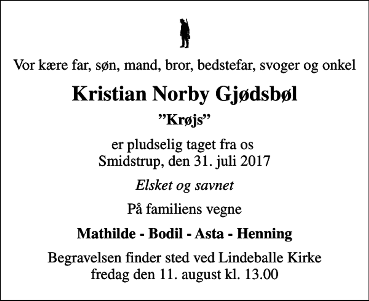 <p>Vor kære far, søn, mand, bror, bedstefar, svoger og onkel<br />Kristian Norby Gjødsbøl<br />Krøjs<br />er pludselig taget fra os Smidstrup, den 31. juli 2017<br />Elsket og savnet<br />På familiens vegne<br />Mathilde - Bodil - Asta - Henning<br />Begravelsen finder sted ved Lindeballe Kirke fredag den 11. august kl. 13.00</p>