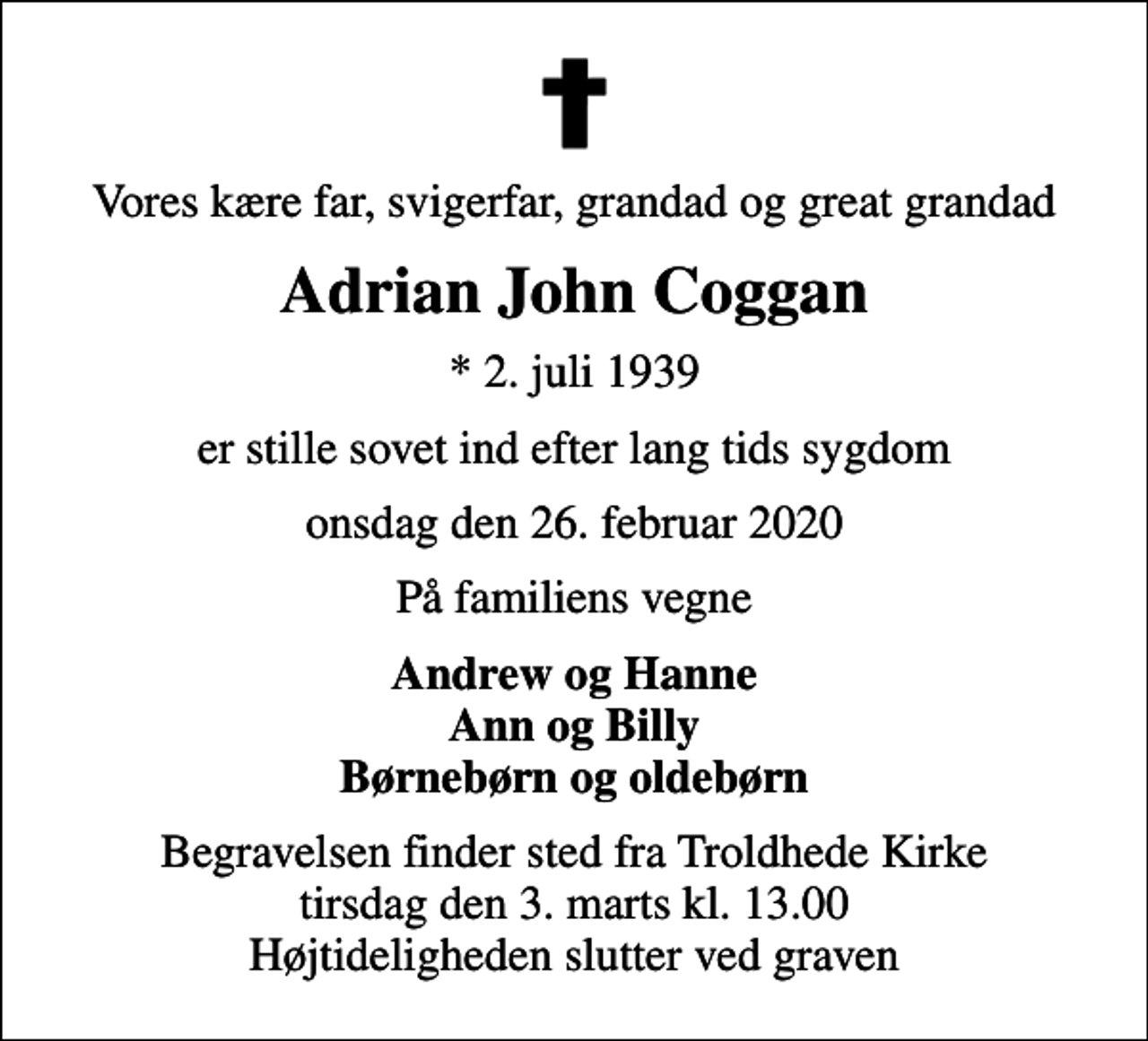 <p>Vores kære far, svigerfar, grandad og great grandad<br />Adrian John Coggan<br />* 2. juli 1939<br />er stille sovet ind efter lang tids sygdom<br />onsdag den 26. februar 2020<br />På familiens vegne<br />Andrew og Hanne Ann og Billy Børnebørn og oldebørn<br />Begravelsen finder sted fra Troldhede Kirke tirsdag den 3. marts kl. 13.00 Højtideligheden slutter ved graven</p>
