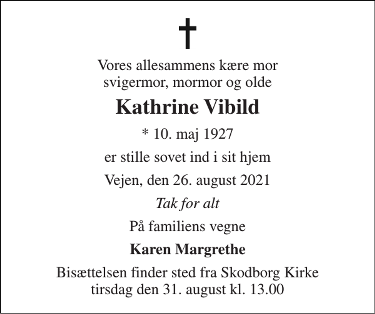 <p>Vores allesammens kære mor svigermor, mormor og olde<br />Kathrine Vibild<br />* 10. maj 1927<br />er stille sovet ind i sit hjem<br />Vejen, den 26. august 2021<br />Tak for alt<br />På familiens vegne<br />Karen Margrethe<br />Bisættelsen finder sted fra Skodborg Kirke tirsdag den 31. august kl. 13.00</p>