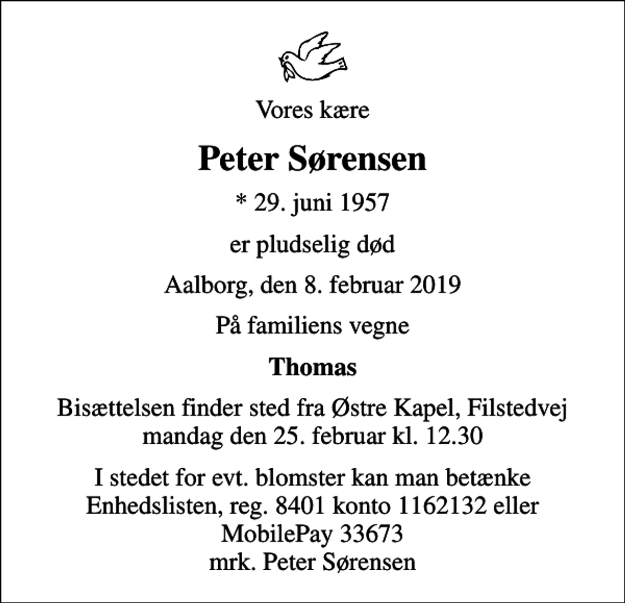 <p>Vores kære<br />Peter Sørensen<br />* 29. juni 1957<br />er pludselig død<br />Aalborg, den 8. februar 2019<br />På familiens vegne<br />Thomas<br />Bisættelsen finder sted fra Østre Kapel, Filstedvej mandag den 25. februar kl. 12.30<br />I stedet for evt. blomster kan man betænke Enhedslisten, reg. 8401 konto 1162132 eller MobilePay 33673 mrk. Peter Sørensen</p>