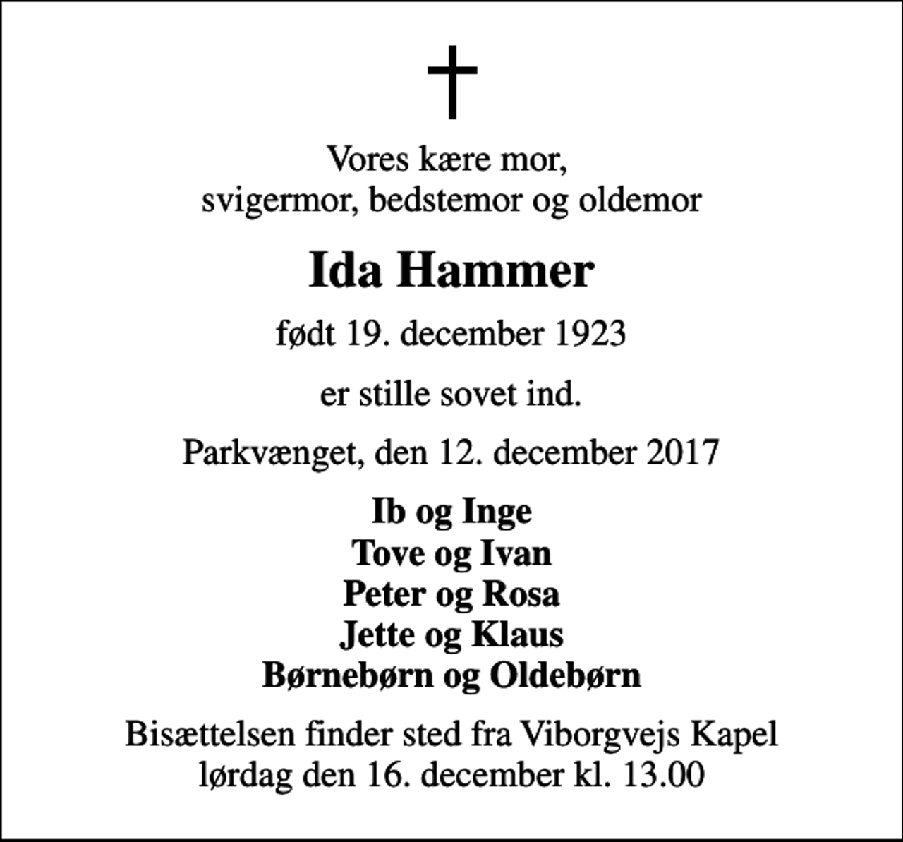 <p>Vores kære mor, svigermor, bedstemor og oldemor<br />Ida Hammer<br />født 19. december 1923<br />er stille sovet ind.<br />Parkvænget, den 12. december 2017<br />Ib og Inge Tove og Ivan Peter og Rosa Jette og Klaus Børnebørn og Oldebørn<br />Bisættelsen finder sted fra Viborgvejs Kapel lørdag den 16. december kl. 13.00</p>
