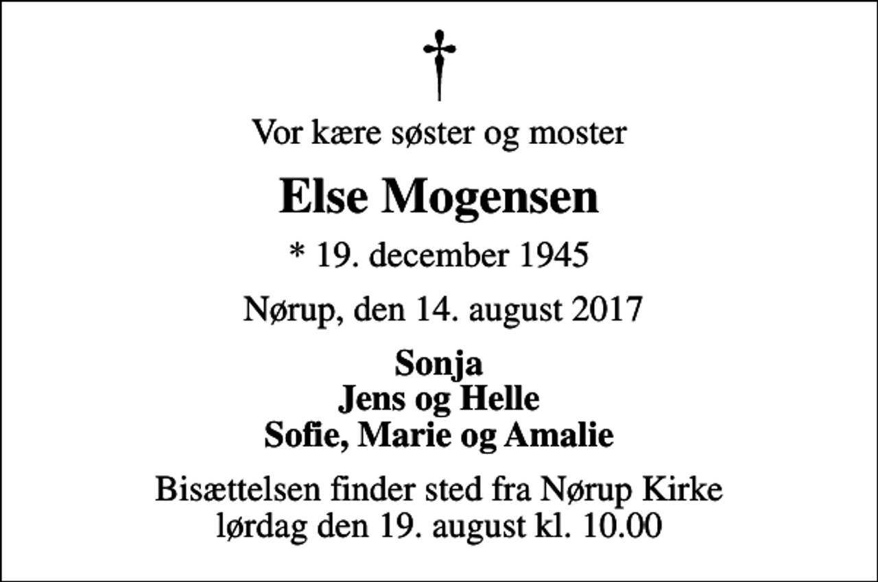 <p>Vor kære søster og moster<br />Else Mogensen<br />* 19. december 1945<br />Nørup, den 14. august 2017<br />Sonja Jens og Helle Sofie, Marie og Amalie<br />Bisættelsen finder sted fra Nørup Kirke lørdag den 19. august kl. 10.00</p>