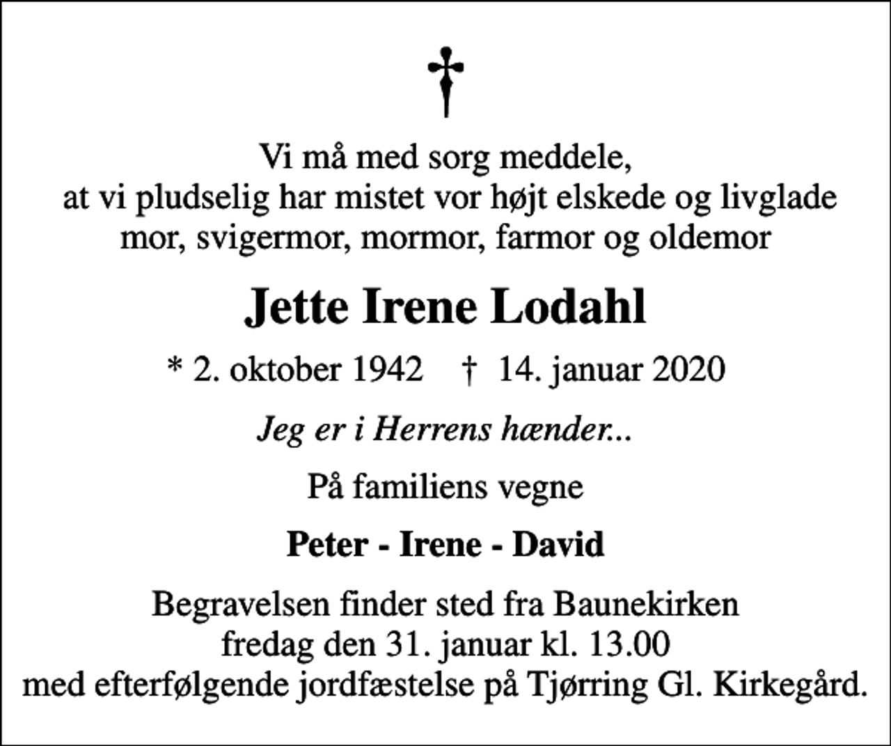 <p>Vi må med sorg meddele, at vi pludselig har mistet vor højt elskede og livglade mor, svigermor, mormor, farmor og oldemor<br />Jette Irene Lodahl<br />* 2. oktober 1942 ✝ 14. januar 2020<br />Jeg er i Herrens hænder...<br />På familiens vegne<br />Peter - Irene - David<br />Begravelsen finder sted fra Baunekirken fredag den 31. januar kl. 13.00 med efterfølgende jordfæstelse på Tjørring Gl. Kirkegård.</p>
