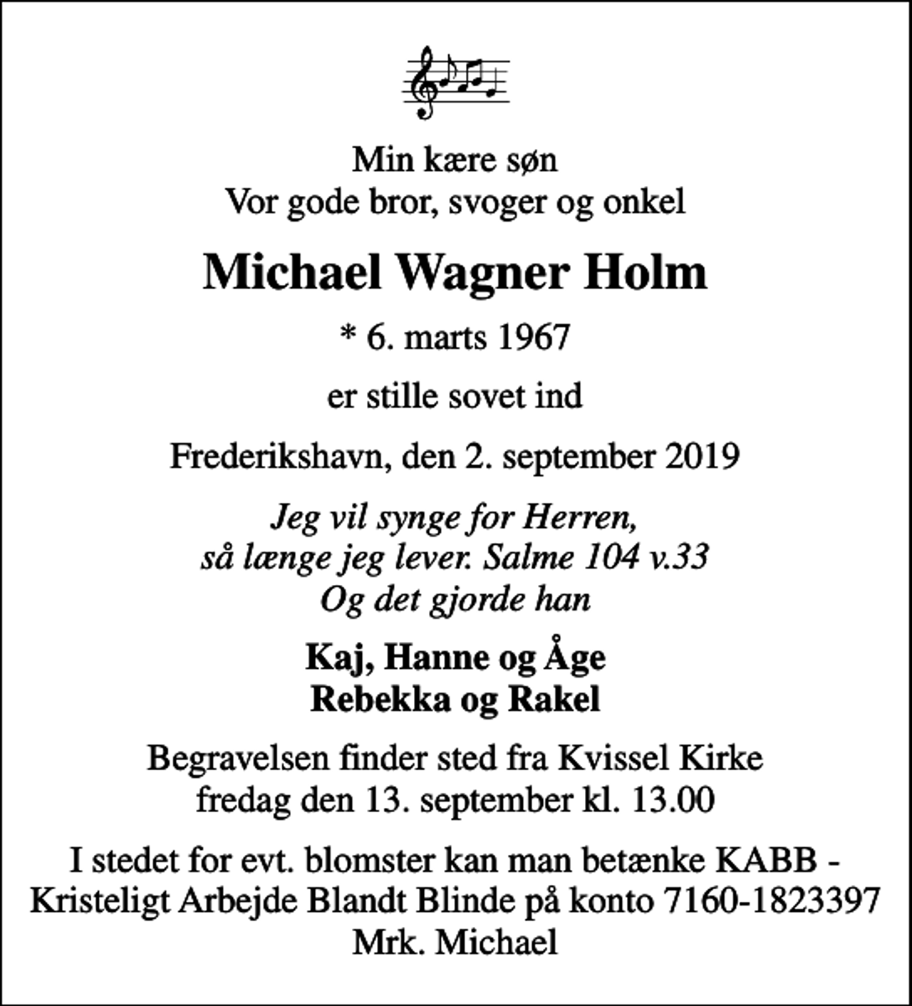 <p>Min kære søn Vor gode bror, svoger og onkel<br />Michael Wagner Holm<br />* 6. marts 1967<br />er stille sovet ind<br />Frederikshavn, den 2. september 2019<br />Jeg vil synge for Herren, så længe jeg lever. Salme 104 v.33 Og det gjorde han<br />Kaj, Hanne og Åge Rebekka og Rakel<br />Begravelsen finder sted fra Kvissel Kirke fredag den 13. september kl. 13.00<br />I stedet for evt. blomster kan man betænke KABB - Kristeligt Arbejde Blandt Blinde på konto 7160-1823397 Mrk. Michael</p>