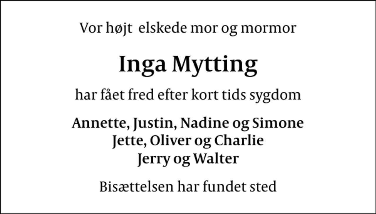 <p>Vor højt elskede mor og mormor<br />Inga Mytting<br />har fået fred efter kort tids sygdom<br />Annette, Justin, Nadine og Simone Jette, Oliver og Charlie Jerry og Walter<br />Bisættelsen har fundet sted</p>