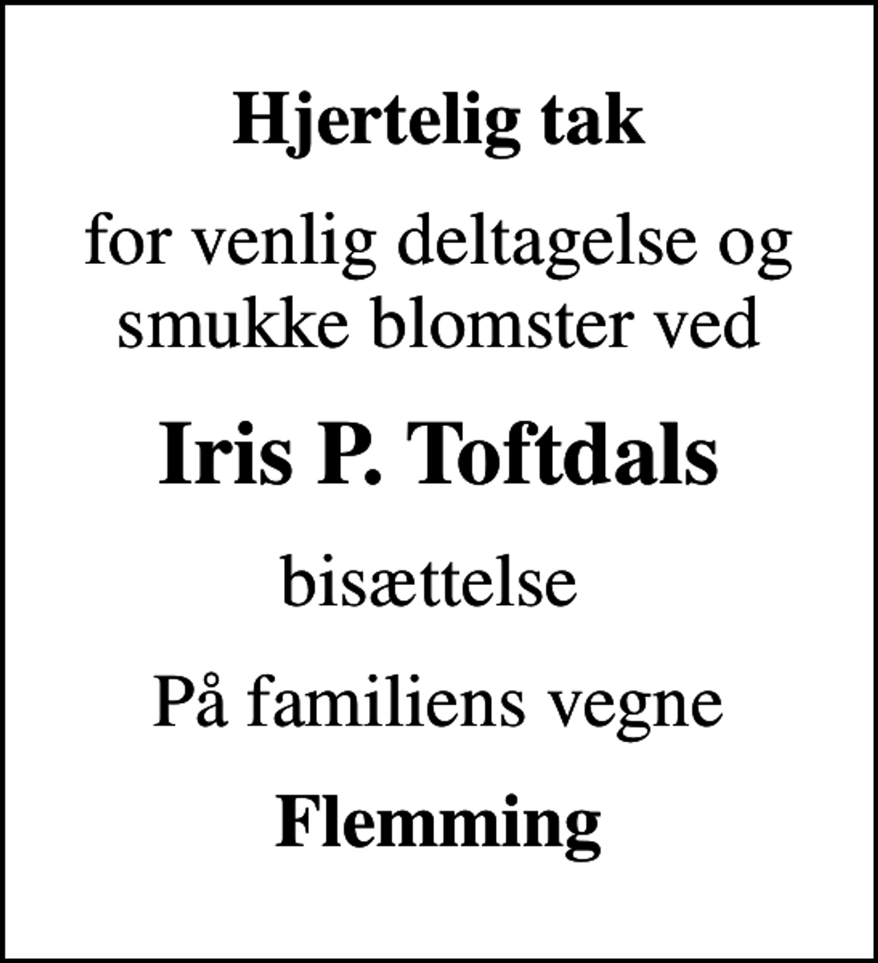 <p>Hjertelig tak<br />for venlig deltagelse og smukke blomster ved<br />Iris P. Toftdals<br />bisættelse<br />På familiens vegne<br />Flemming</p>