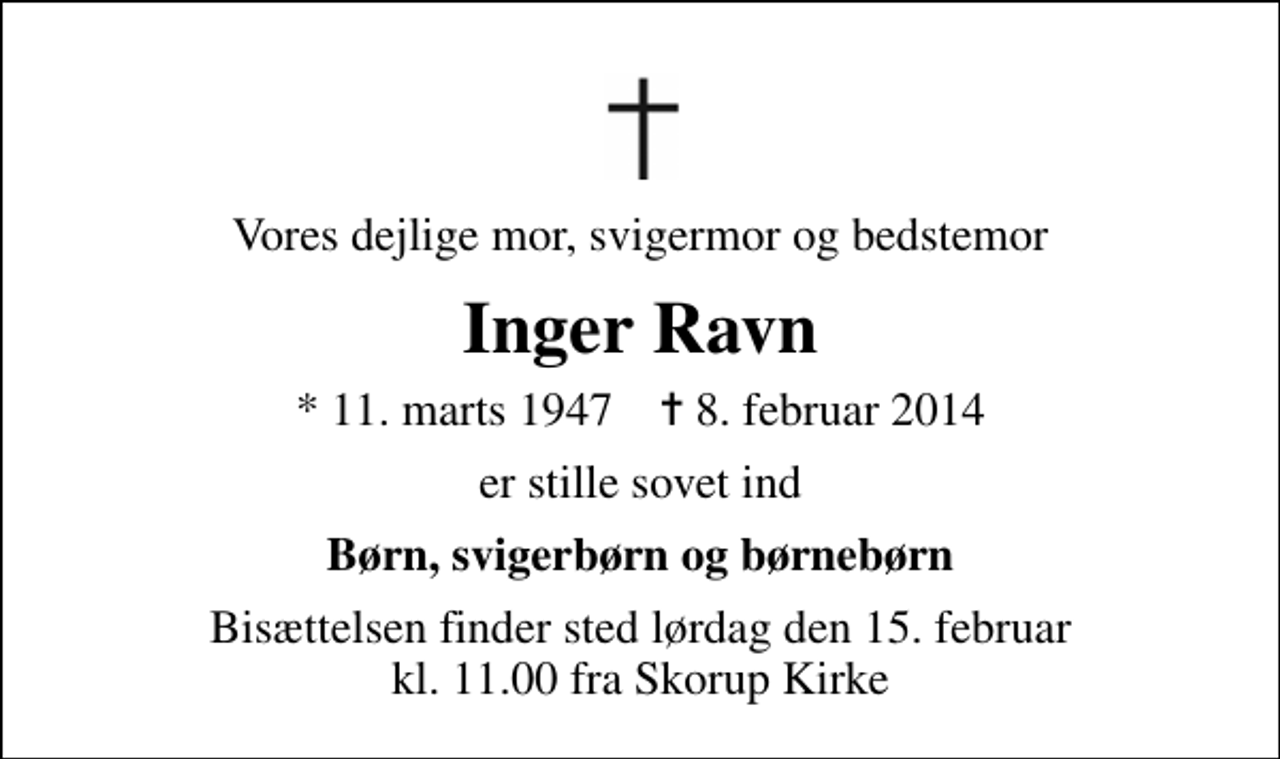 <p>Vores dejlige mor, svigermor og bedstemor<br />Inger Ravn<br />* 11. marts 1947 ✝ 8. februar 2014<br />er stille sovet ind<br />Børn, svigerbørn og børnebørn<br />Bisættelsen finder sted lørdag den 15. februar kl. 11.00 fra Skorup Kirke</p>