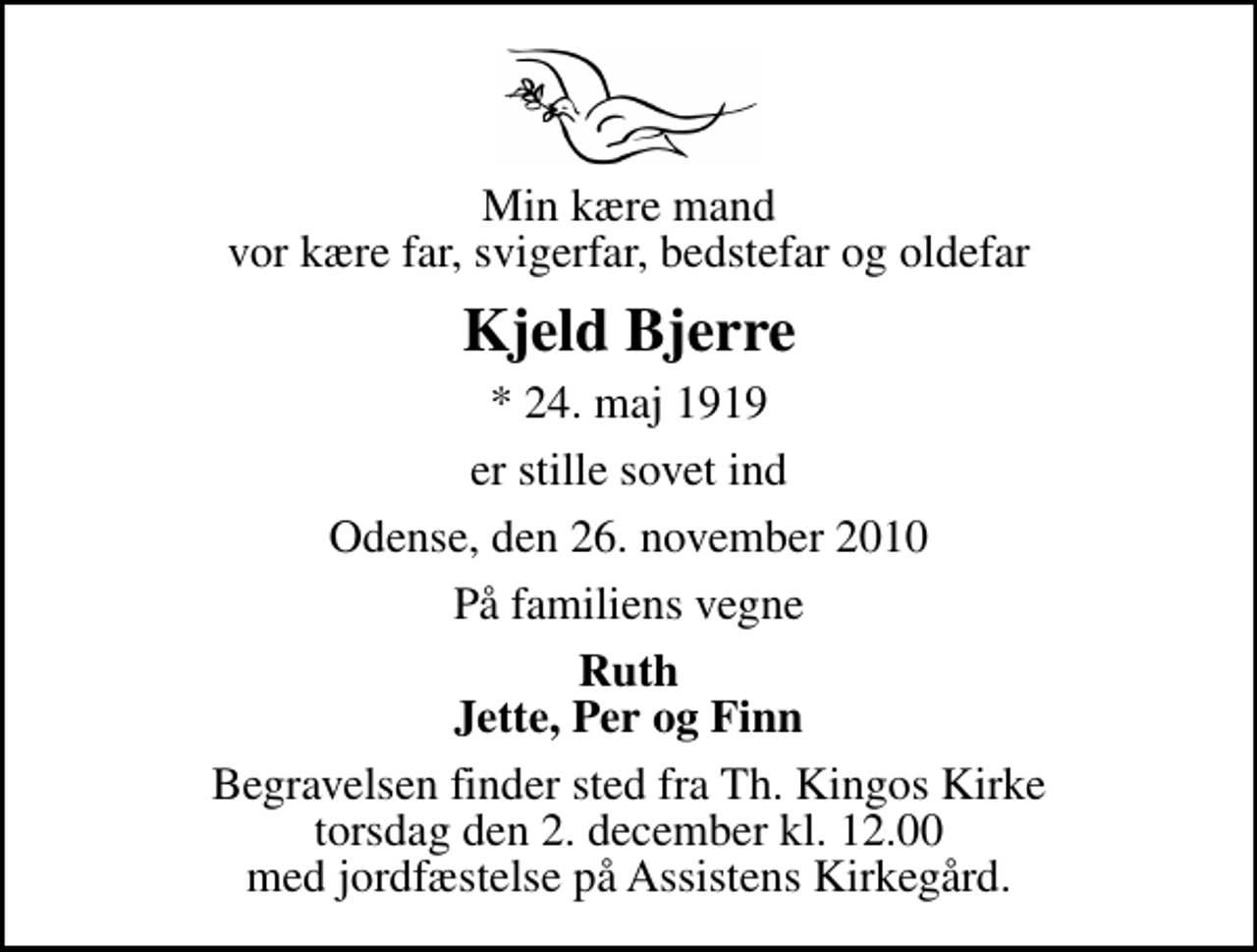 <p>Min kære mand vor kære far, svigerfar, bedstefar og oldefar<br />Kjeld Bjerre<br />* 24. maj 1919<br />er stille sovet ind<br />Odense, den 26. november 2010<br />På familiens vegne<br />Ruth Jette, Per og Finn<br />Begravelsen finder sted fra Th. Kingos Kirke torsdag den 2. december kl. 12.00 med jordfæstelse på Assistens Kirkegård.</p>