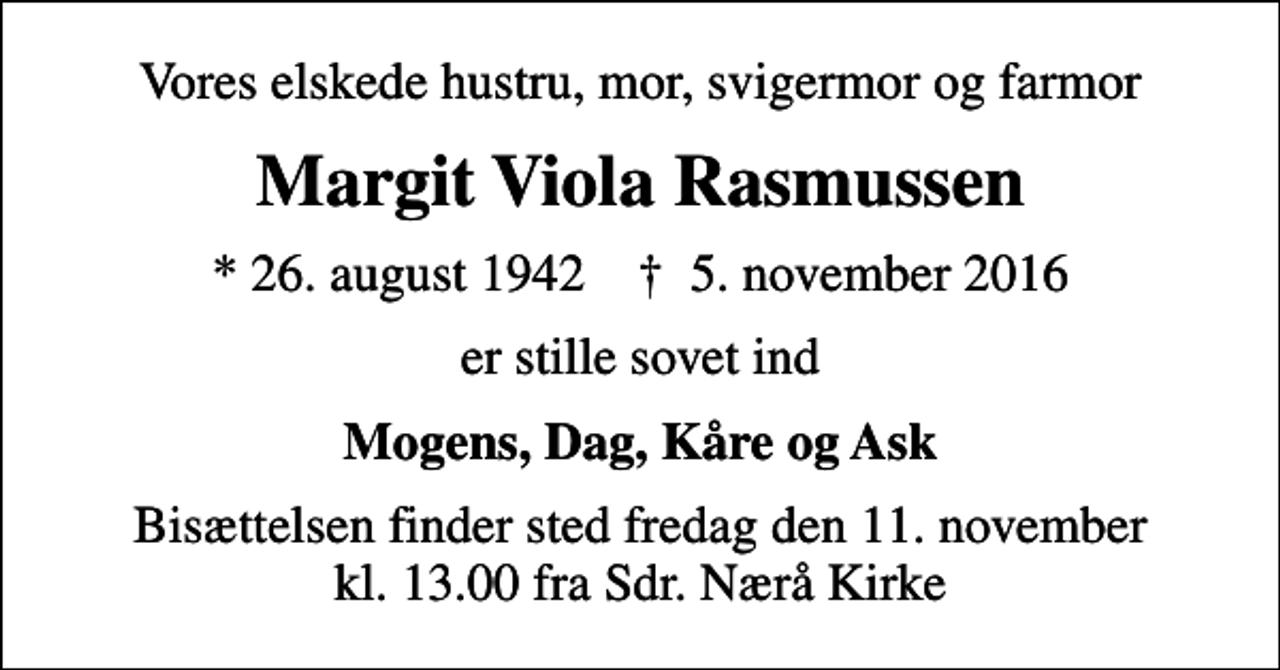 <p>Vores elskede hustru, mor, svigermor og farmor<br />Margit Viola Rasmussen<br />* 26. august 1942 ✝ 5. november 2016<br />er stille sovet ind<br />Mogens, Dag, Kåre og Ask<br />Bisættelsen finder sted fredag den 11. november kl. 13.00 fra Sdr. Nærå Kirke</p>