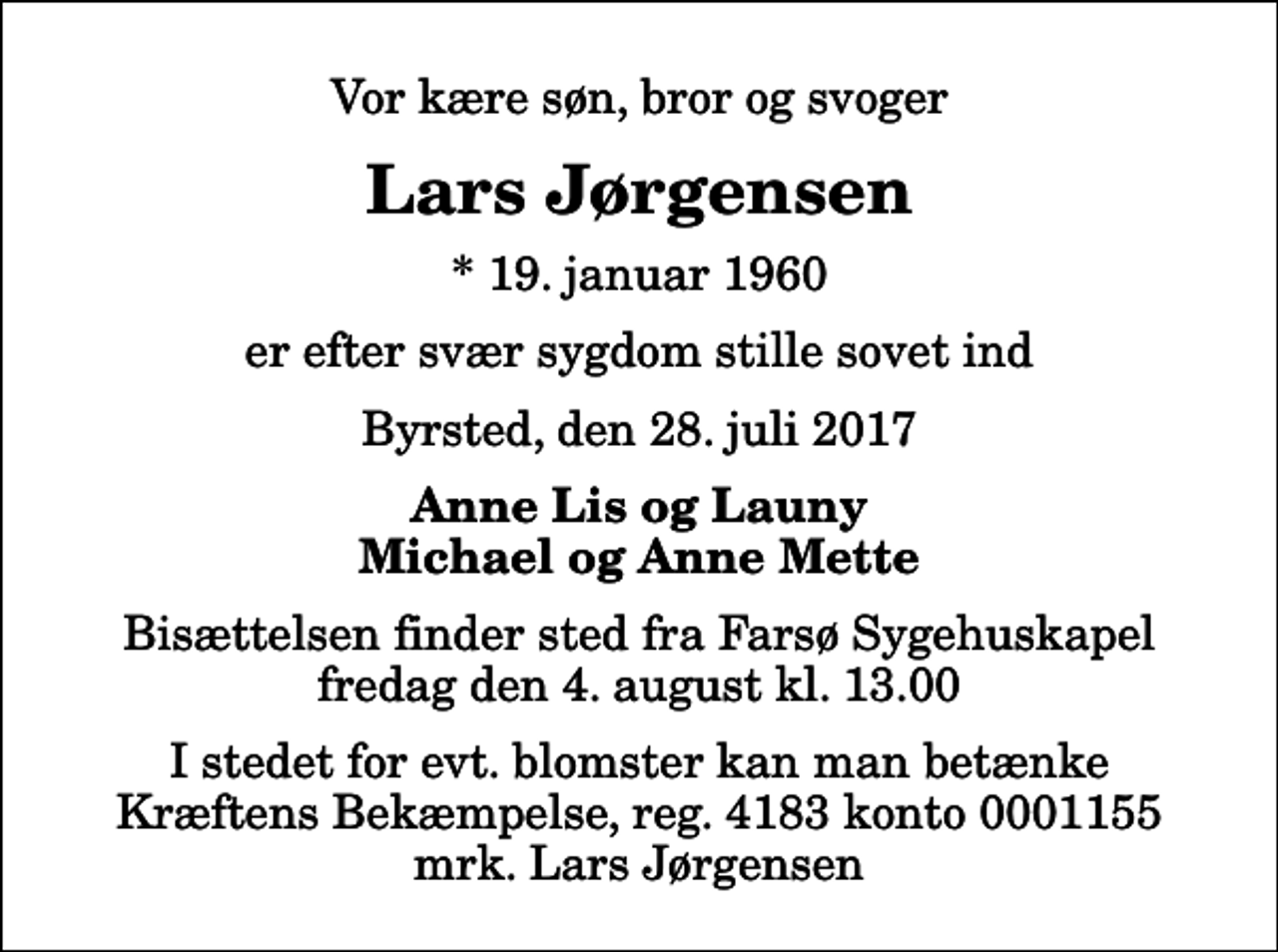 <p>Vor kære søn, bror og svoger<br />Lars Jørgensen<br />* 19. januar 1960<br />er efter svær sygdom stille sovet ind<br />Byrsted, den 28. juli 2017<br />Anne Lis og Launy Michael og Anne Mette<br />Bisættelsen finder sted fra Farsø Sygehuskapel fredag den 4. august kl. 13.00<br />I stedet for evt. blomster kan man betænke<br />Kræftens Bekæmpelse reg.4183konto0001155mrk. Lars<br />Jørgensen</p>