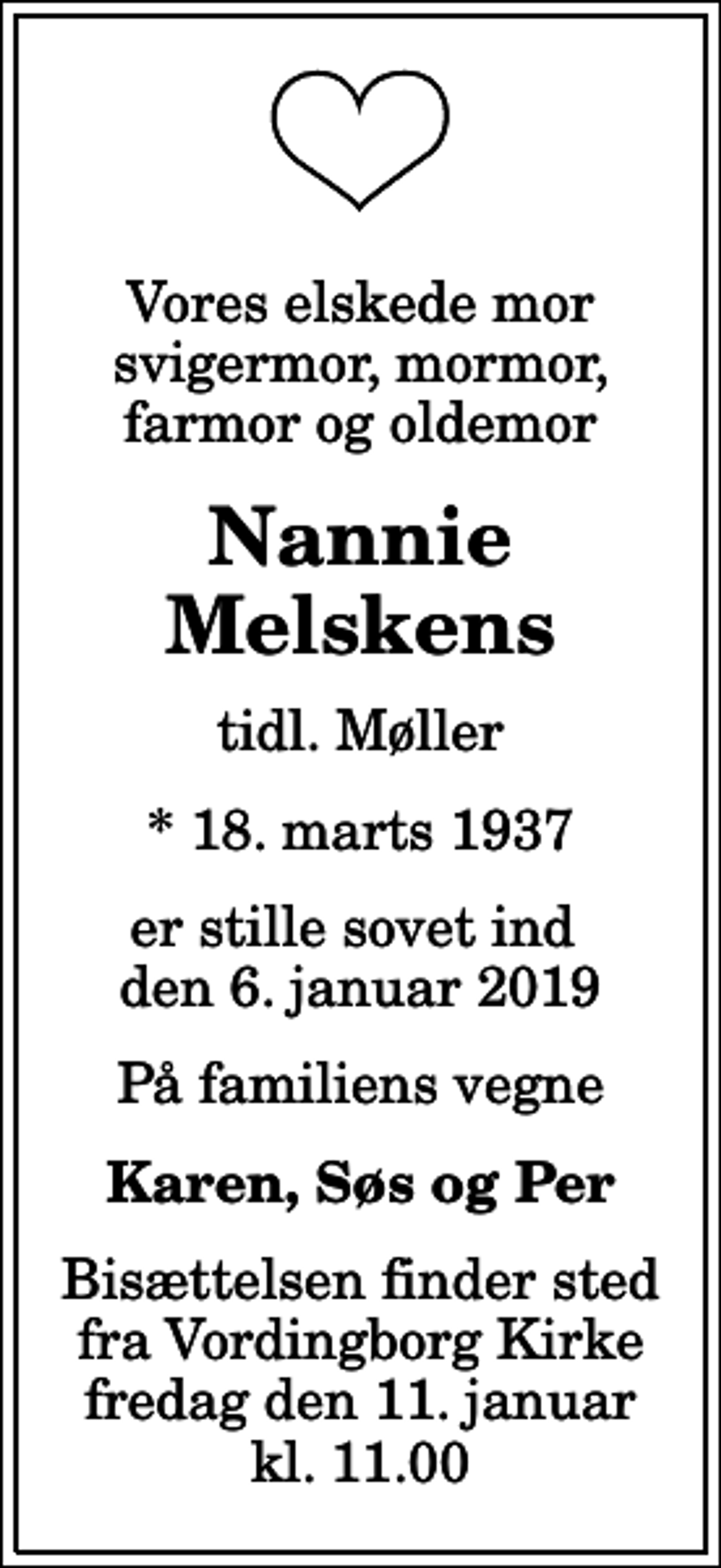 <p>Vores elskede mor svigermor, mormor, farmor og oldemor<br />Nannie Melskens<br />tidl. Møller<br />* 18. marts 1937<br />er stille sovet ind den 6. januar 2019<br />På familiens vegne<br />Karen, Søs og Per<br />Bisættelsen finder sted fra Vordingborg Kirke fredag den 11. januar kl. 11.00</p>