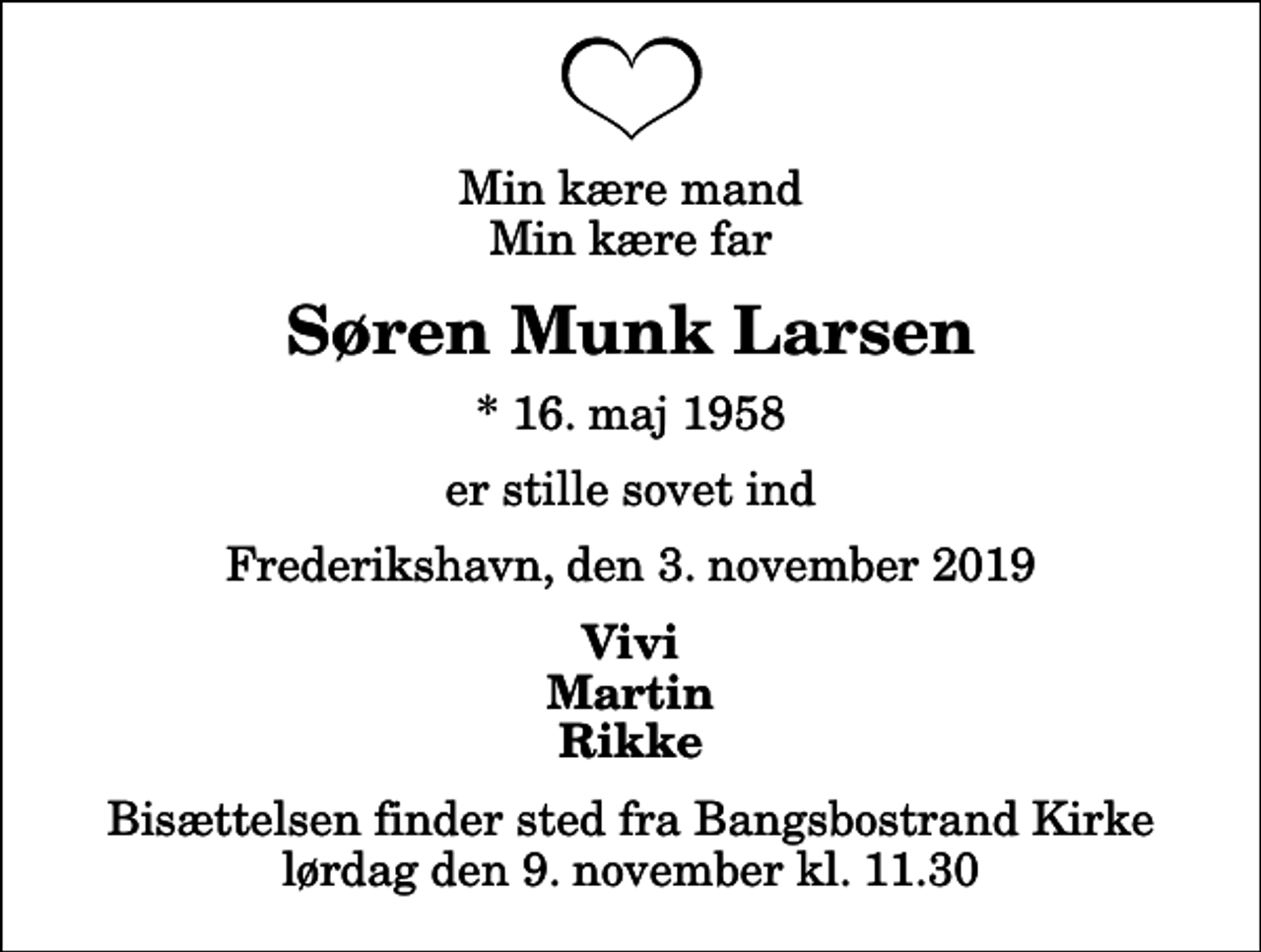 <p>Min kære mand Min kære far<br />Søren Munk Larsen<br />* 16. maj 1958<br />er stille sovet ind<br />Frederikshavn, den 3. november 2019<br />Vivi Martin Rikke<br />Bisættelsen finder sted fra Bangsbostrand Kirke lørdag den 9. november kl. 11.30</p>