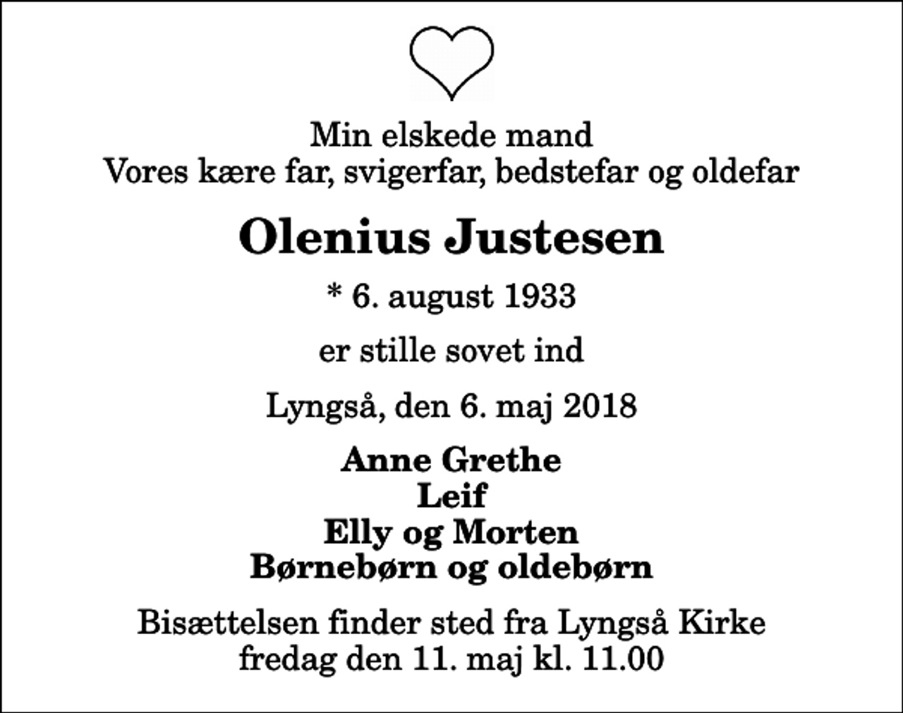 <p>Min elskede mand Vores kære far, svigerfar, bedstefar og oldefar<br />Olenius Justesen<br />* 6. august 1933<br />er stille sovet ind<br />Lyngså, den 6. maj 2018<br />Anne Grethe Leif Elly og Morten Børnebørn og oldebørn<br />Bisættelsen finder sted fra Lyngså Kirke fredag den 11. maj kl. 11.00</p>