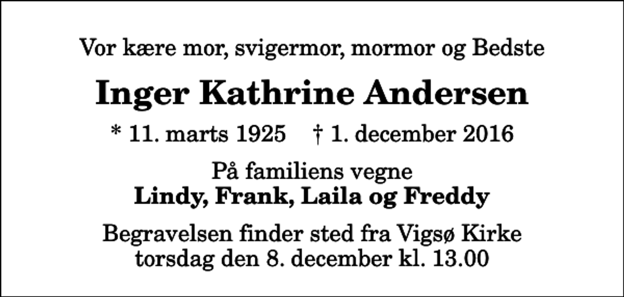 <p>Vor kære mor, svigermor, mormor og Bedste<br />Inger Kathrine Andersen<br />* 11. marts 1925 ✝ 1. december 2016<br />På familiens vegne<br />Lindy, Frank, Laila og Freddy<br />Begravelsen finder sted fra Vigsø Kirke torsdag den 8. december kl. 13.00</p>