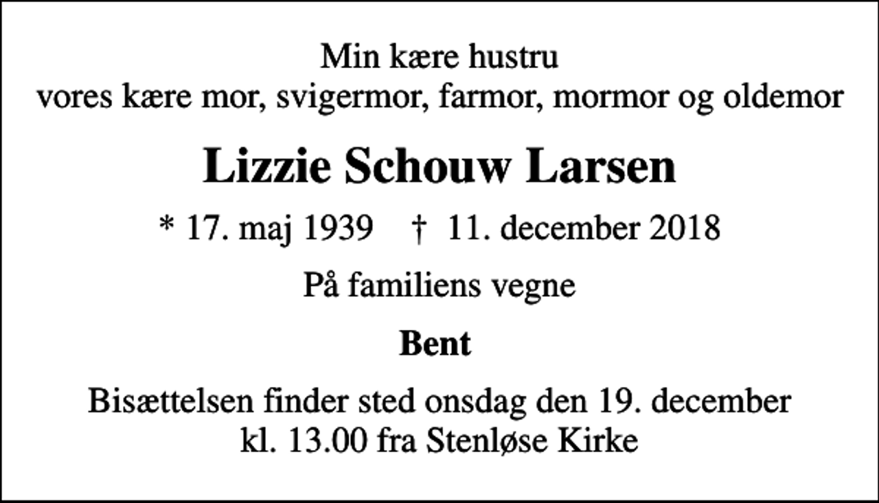 <p>Min kære hustru vores kære mor, svigermor, farmor, mormor og oldemor<br />Lizzie Schouw Larsen<br />* 17. maj 1939 ✝ 11. december 2018<br />På familiens vegne<br />Bent<br />Bisættelsen finder sted onsdag den 19. december kl. 13.00 fra Stenløse Kirke</p>