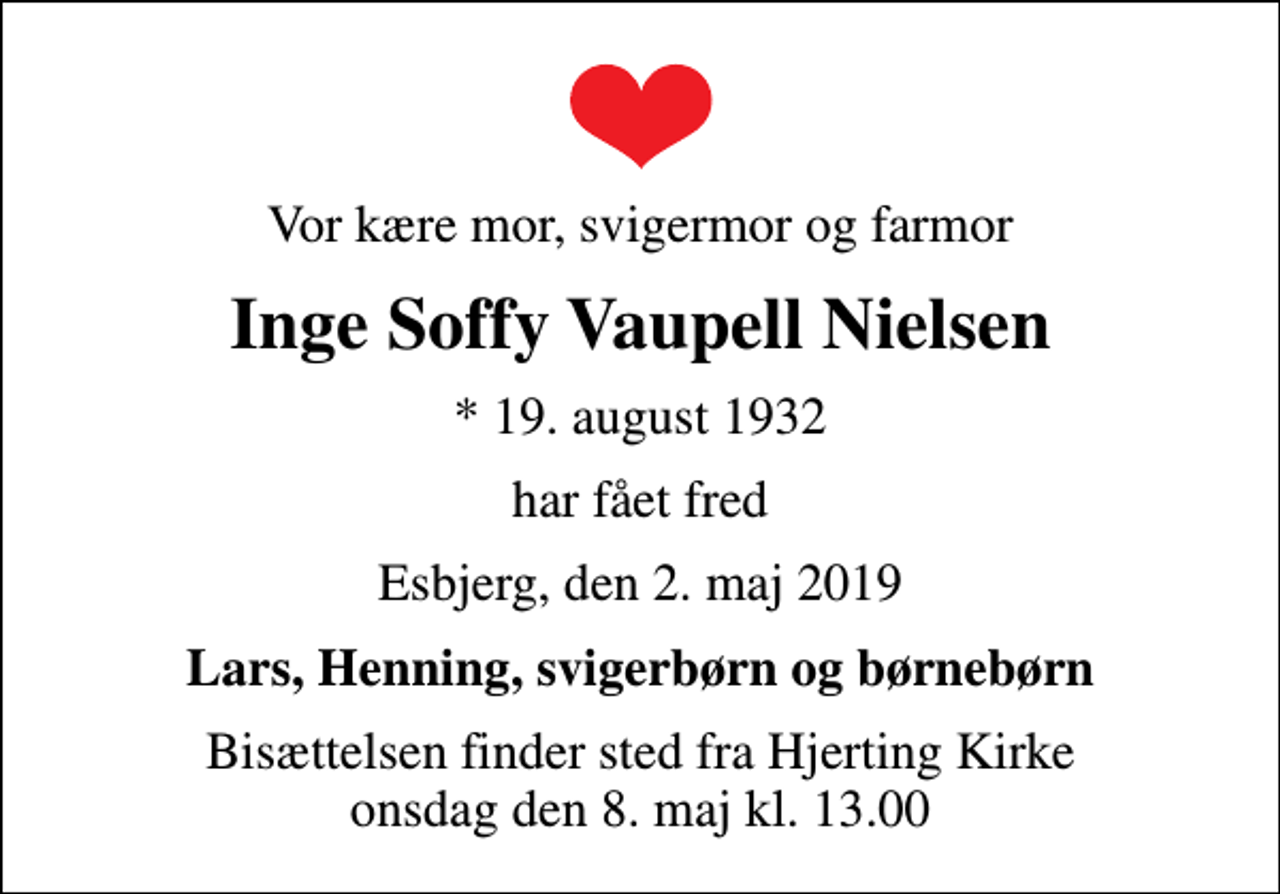 <p>Vor kære mor, svigermor og farmor<br />Inge Soffy Vaupell Nielsen<br />* 19. august 1932<br />har fået fred<br />Esbjerg, den 2. maj 2019<br />Lars, Henning, svigerbørn og børnebørn<br />Bisættelsen finder sted fra Hjerting Kirke onsdag den 8. maj kl. 13.00</p>