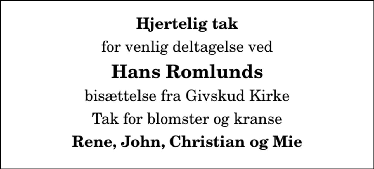 <p>Hjertelig tak<br />for venlig deltagelse ved<br />Hans Romlunds<br />bisættelse fra Givskud Kirke<br />Tak for blomster og kranse<br />Rene, John, Christian og Mie</p>