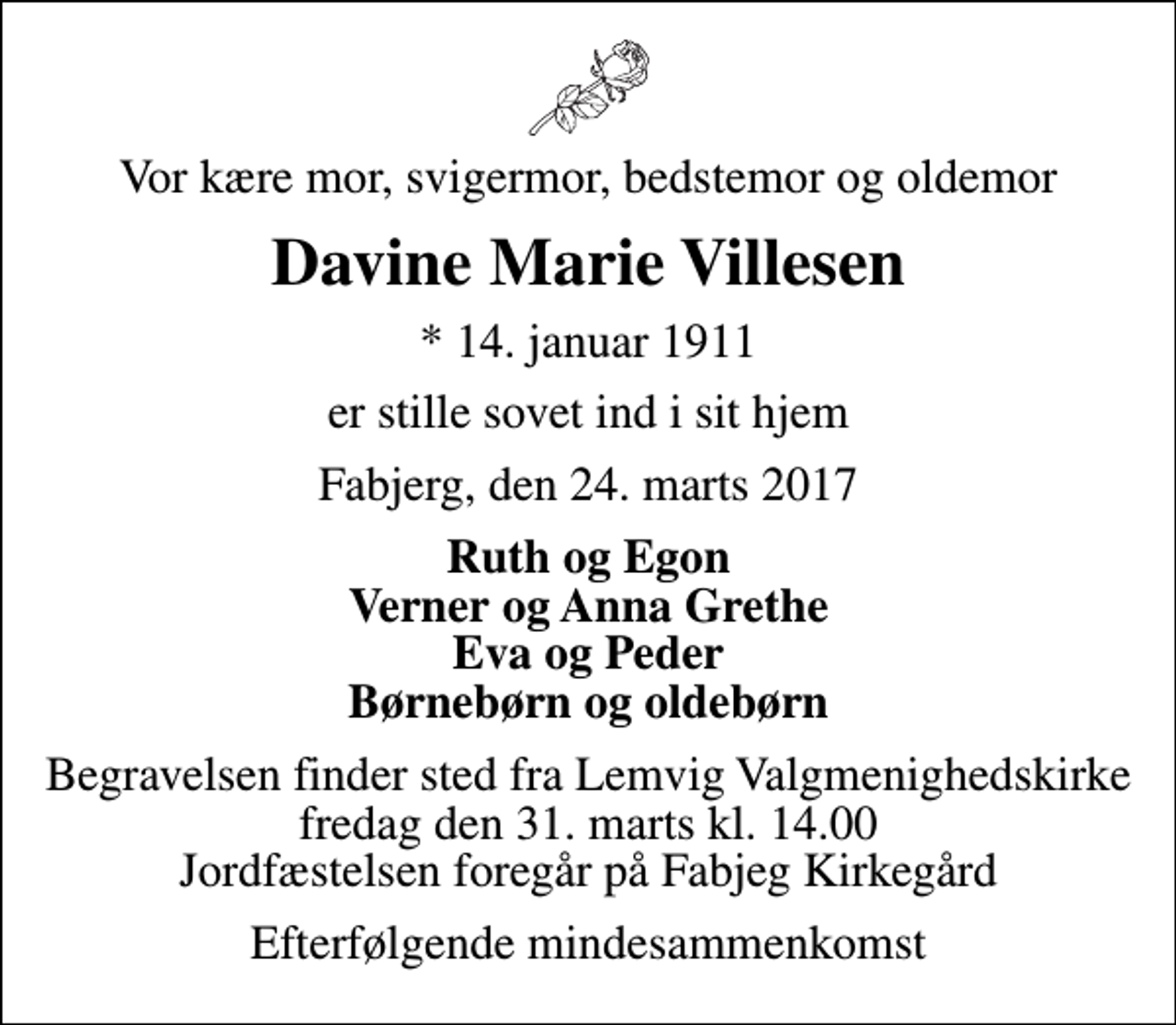 <p>Vor kære mor, svigermor, bedstemor og oldemor<br />Davine Marie Villesen<br />* 14. januar 1911<br />er stille sovet ind i sit hjem<br />Fabjerg, den 24. marts 2017<br />Ruth og Egon Verner og Anna Grethe Eva og Peder Børnebørn og oldebørn<br />Begravelsen finder sted fra Lemvig Valgmenighedskirke fredag den 31. marts kl. 14.00 Jordfæstelsen foregår på Fabjeg Kirkegård<br />Efterfølgende mindesammenkomst</p>