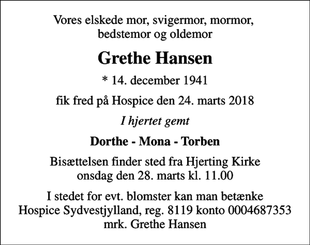 <p>Vores elskede mor, svigermor, mormor, bedstemor og oldemor<br />Grethe Hansen<br />* 14. december 1941<br />fik fred på Hospice den 24. marts 2018<br />I hjertet gemt<br />Dorthe - Mona - Torben<br />Bisættelsen finder sted fra Hjerting Kirke onsdag den 28. marts kl. 11.00<br />I stedet for evt. blomster kan man betænke<br />Hospice Sydvestjylland, Støtteforening Reg.8119konto0004687353mrk. Grethe<br />Hansen</p>