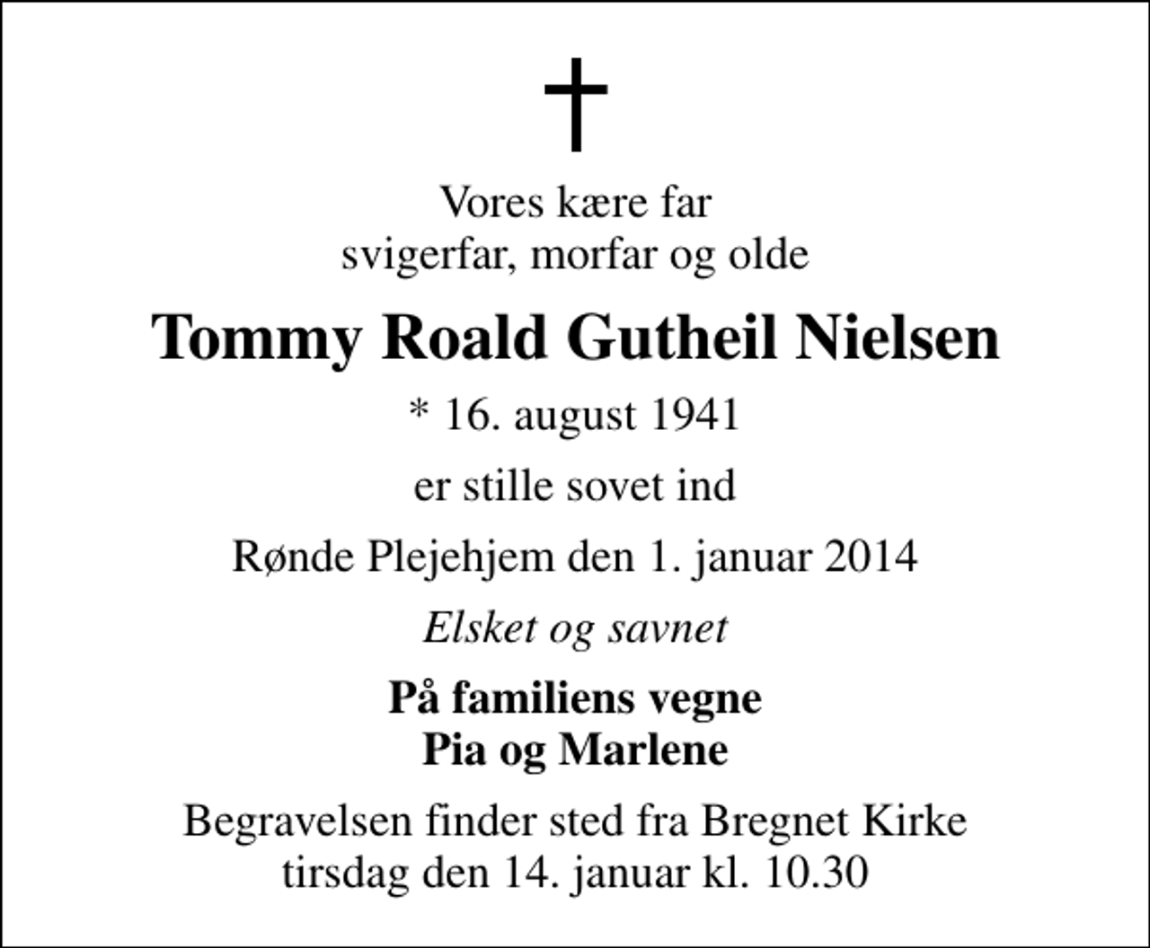 <p>Vores kære far svigerfar, morfar og olde<br />Tommy Roald Gutheil Nielsen<br />* 16. august 1941<br />er stille sovet ind<br />Rønde Plejehjem den 1. januar 2014<br />Elsket og savnet<br />På familiens vegne Pia og Marlene<br />Begravelsen finder sted fra Bregnet Kirke tirsdag den 14. januar kl. 10.30</p>