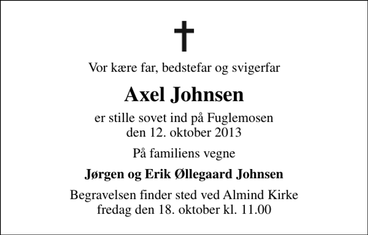 <p>Vor kære far, bedstefar og svigerfar<br />Axel Johnsen<br />er stille sovet ind på Fuglemosen den 12. oktober 2013<br />På familiens vegne<br />Jørgen og Erik Øllegaard Johnsen<br />Begravelsen finder sted ved Almind Kirke fredag den 18. oktober kl. 11.00</p>