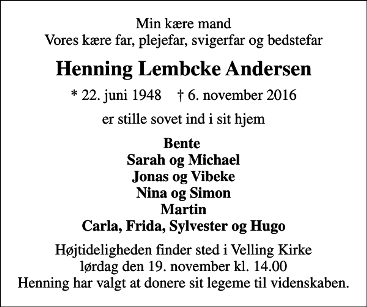 <p>Min kære mand Vores kære far, plejefar, svigerfar og bedstefar<br />Henning Lembcke Andersen<br />* 22. juni 1948 ✝ 6. november 2016<br />er stille sovet ind i sit hjem<br />Bente Sarah og Michael Jonas og Vibeke Nina og Simon Martin Carla, Frida, Sylvester og Hugo<br />Højtideligheden finder sted i Velling Kirke lørdag den 19. november kl. 14.00 Henning har valgt at donere sit legeme til videnskaben.</p>