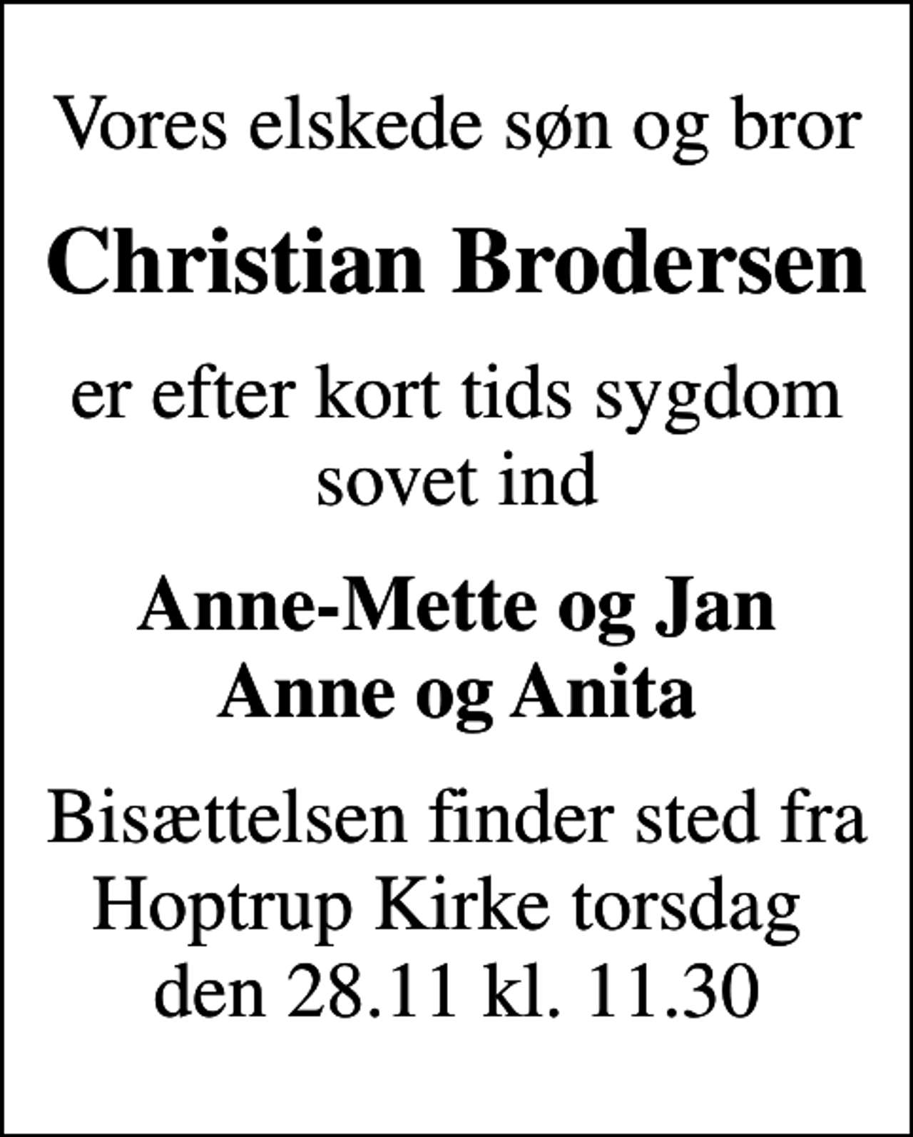 <p>Vores elskede søn og bror<br />Christian Brodersen<br />er efter kort tids sygdom sovet ind<br />Anne-Mette og Jan Anne og Anita<br />Bisættelsen finder sted fra Hoptrup Kirke torsdag den 28.11 kl. 11.30</p>