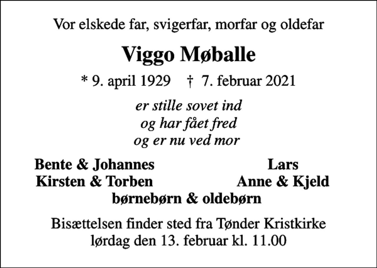 <p>Vor elskede far, svigerfar, morfar og oldefar<br />Viggo Møballe<br />* 9. april 1929 ✝ 7. februar 2021<br />er stille sovet ind og har fået fred og er nu ved mor<br />Bente &amp; Johannes<br />Lars<br />Kirsten &amp; Torben<br />Anne &amp; Kjeld<br />Bisættelsen finder sted fra Tønder Kristkirke lørdag den 13. februar kl. 11.00</p>