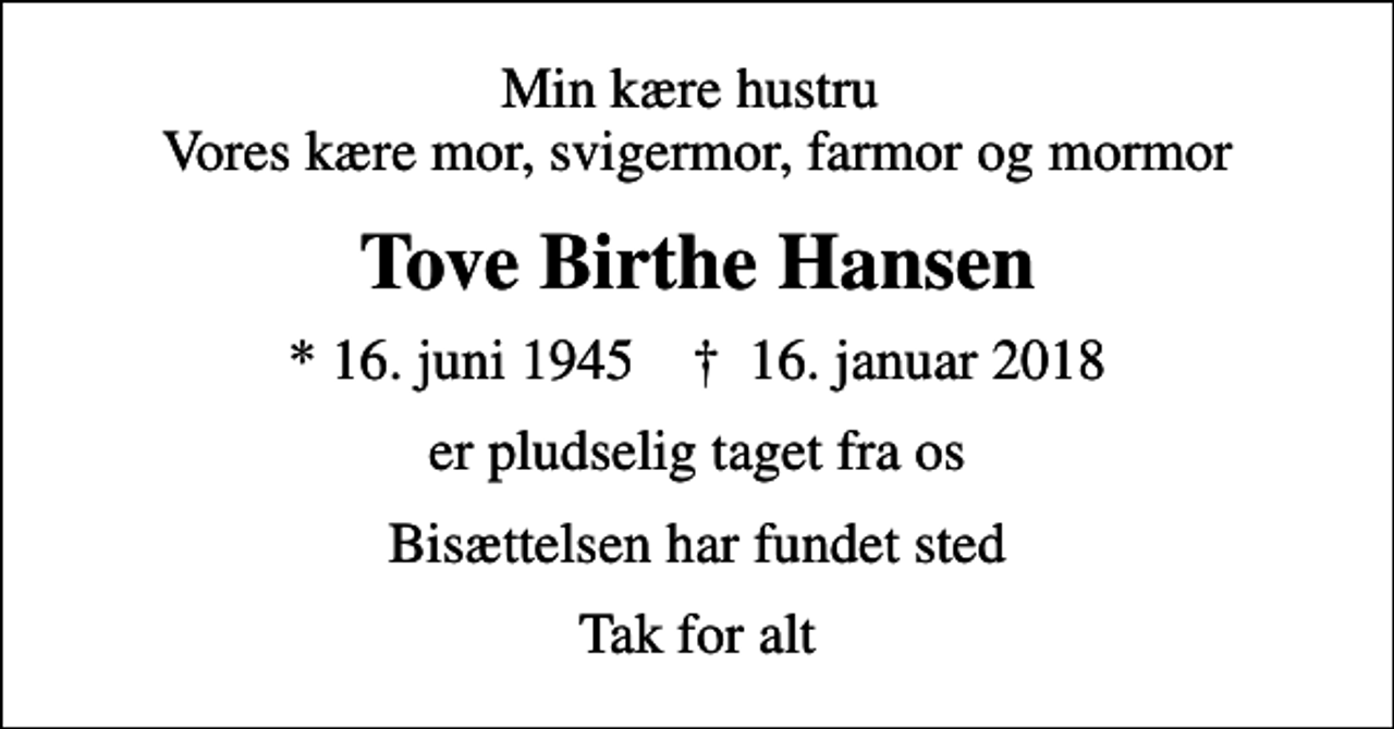 <p>Min kære hustru Vores kære mor, svigermor, farmor og mormor<br />Tove Birthe Hansen<br />* 16. juni 1945 ✝ 16. januar 2018<br />er pludselig taget fra os<br />Bisættelsen har fundet sted<br />Tak for alt</p>