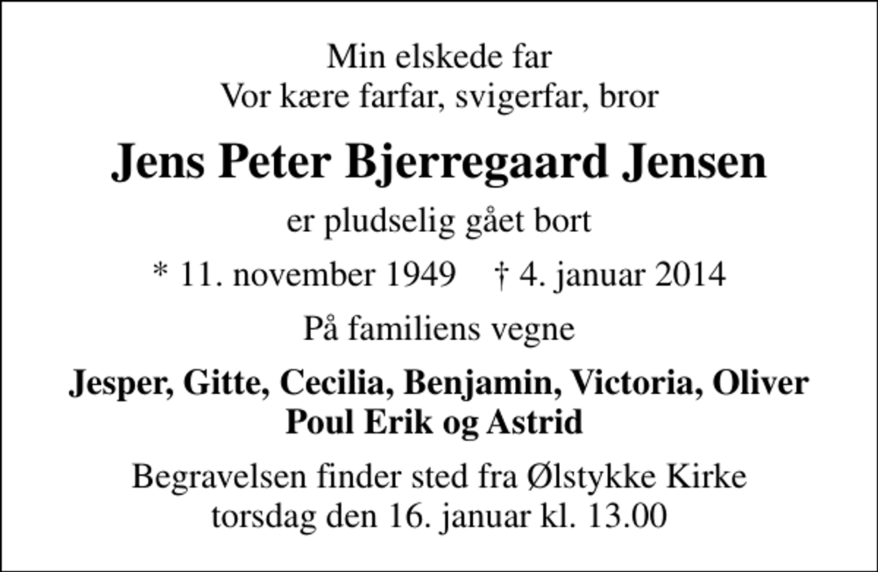<p>Min elskede far Vor kære farfar, svigerfar, bror<br />Jens Peter Bjerregaard Jensen<br />er pludselig gået bort<br />* 11. november 1949 ✝ 4. januar 2014<br />På familiens vegne<br />Jesper, Gitte, Cecilia, Benjamin, Victoria, Oliver Poul Erik og Astrid<br />Begravelsen finder sted fra Ølstykke Kirke torsdag den 16. januar kl. 13.00</p>