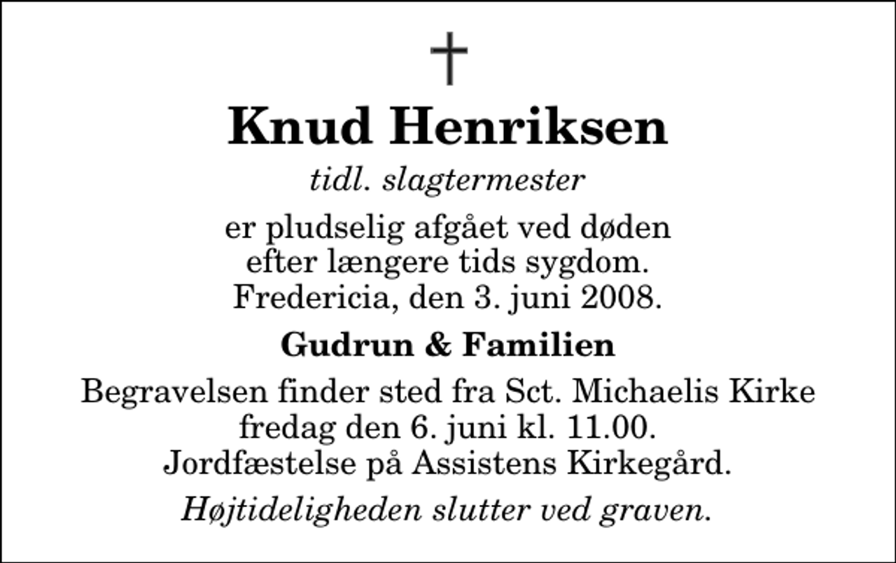 <p>Knud Henriksen<br />tidl. slagtermester<br />er pludselig afgået ved døden efter længere tids sygdom. Fredericia, den 3. juni 2008.<br />Gudrun &amp; Familien<br />Begravelsen finder sted fra Sankt Michaelis Kirke fredag den 6. juni kl. 11.00 Jordfæstelse på Assistens Kirkegård.<br />Højtideligheden slutter ved graven.</p>