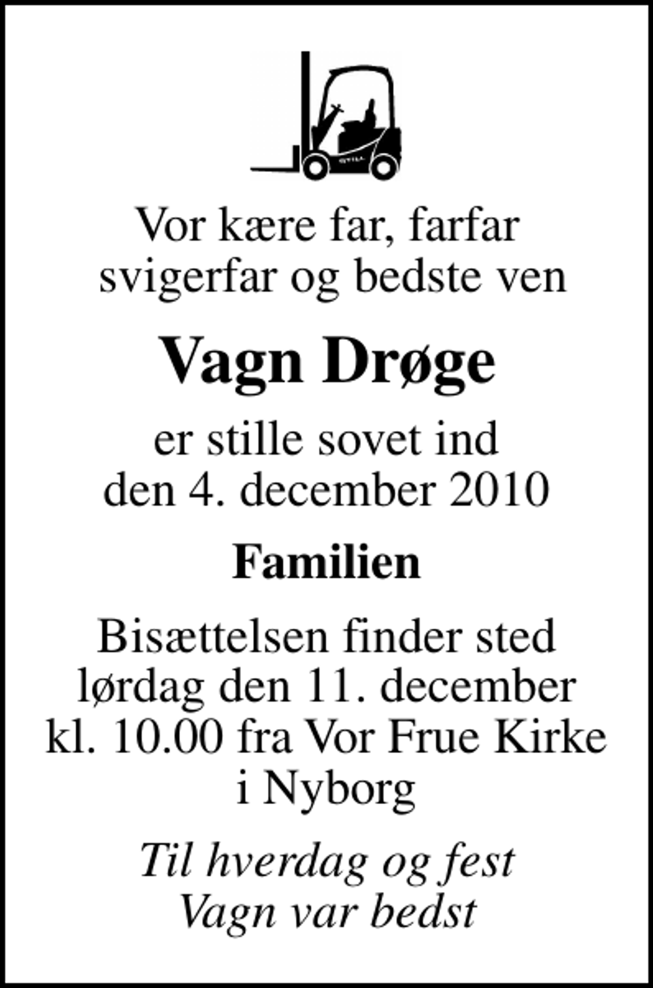 <p>Vor kære far, farfar svigerfar og bedste ven<br />Vagn Drøge<br />er stille sovet ind den 4. december 2010<br />Familien<br />Bisættelsen finder sted lørdag den 11. december kl. 10.00 fra Vor Frue Kirke i Nyborg<br />Til hverdag og fest Vagn var bedst</p>