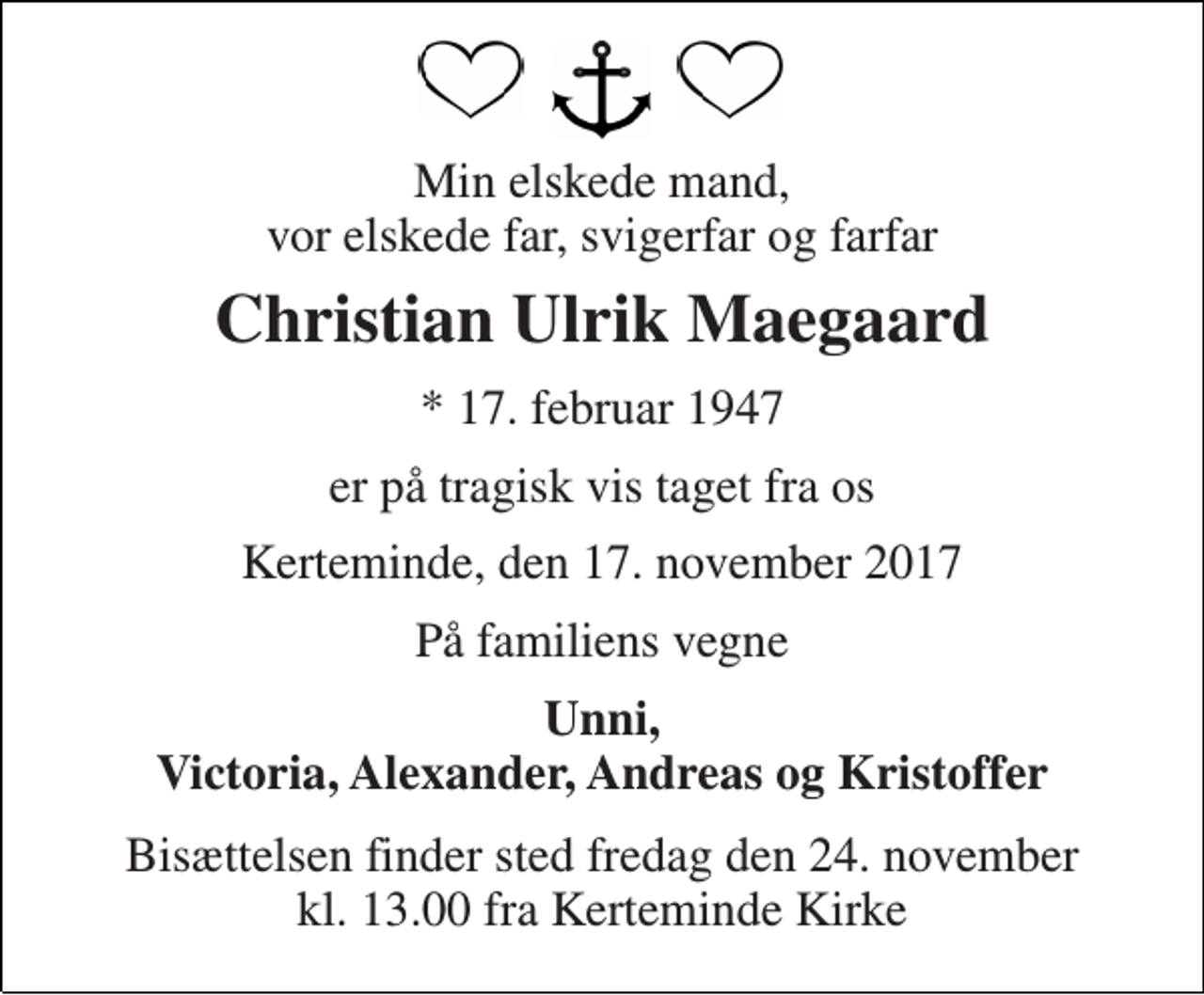 <p>Min elskede mand, vor elskede far, svigerfar og farfar<br />Christian Ulrik Maegaard<br />* 17. februar 1947<br />er på tragisk vis taget fra os<br />Kerteminde, den 17. november 2017<br />På familiens vegne<br />Unni, Victoria, Alexander, Andreas og Kristoffer<br />Bisættelsen finder sted fredag den 24. november kl. 13.00 fra Kerteminde Kirke</p>