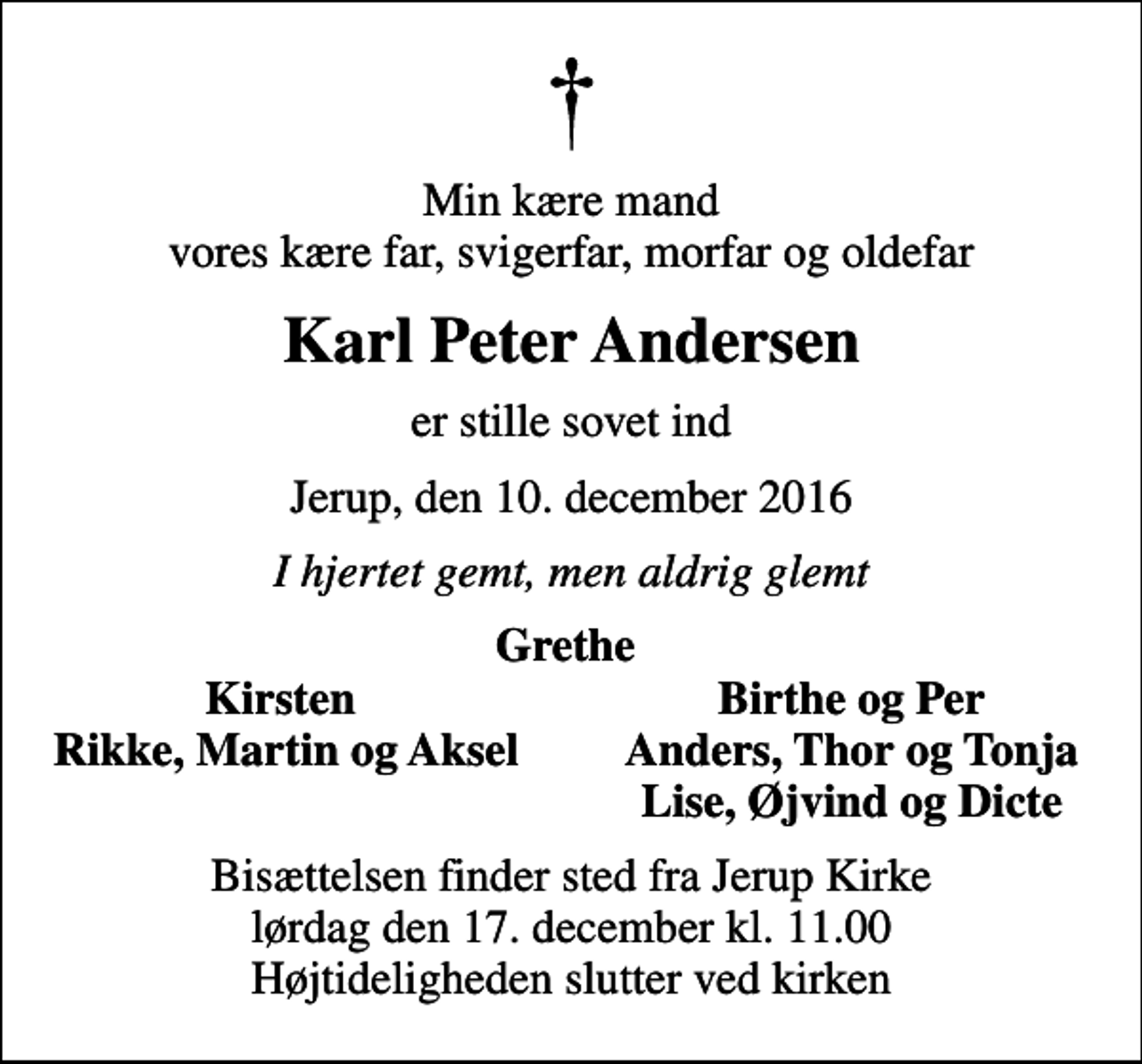 <p>Min kære mand vores kære far, svigerfar, morfar og oldefar<br />Karl Peter Andersen<br />er stille sovet ind<br />Jerup, den 10. december 2016<br />I hjertet gemt, men aldrig glemt<br />Grethe<br />Kirsten<br />Birthe og Per<br />Rikke, Martin og Aksel<br />Anders, Thor og Tonja<br />Lise, Øjvind og Dicte<br />Bisættelsen finder sted fra Jerup Kirke lørdag den 17. december kl. 11.00 Højtideligheden slutter ved kirken</p>