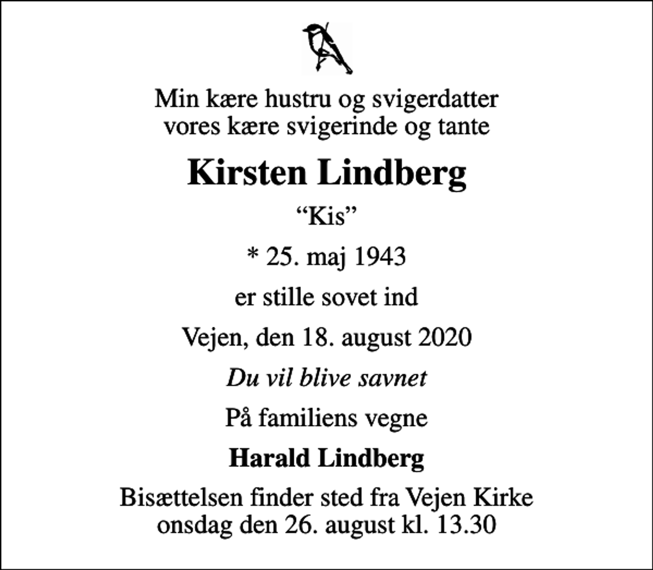 <p>Min kære hustru og svigerdatter vores kære svigerinde og tante<br />Kirsten Lindberg<br />Kis<br />* 25. maj 1943<br />er stille sovet ind<br />Vejen, den 18. august 2020<br />Du vil blive savnet<br />På familiens vegne<br />Harald Lindberg<br />Bisættelsen finder sted fra Vejen Kirke onsdag den 26. august kl. 13.30</p>