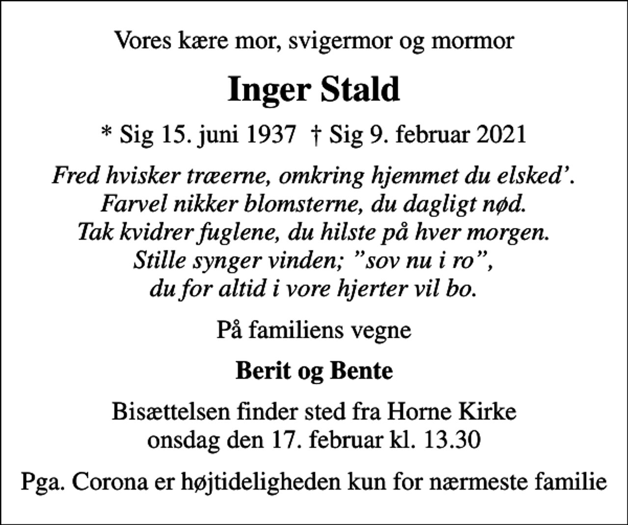 <p>Vores kære mor, svigermor og mormor<br />Inger Stald<br />* Sig 15. juni 1937 Sig 9. februar 2021<br />Fred hvisker træerne, omkring hjemmet du elsked. Farvel nikker blomsterne, du dagligt nød. Tak kvidrer fuglene, du hilste på hver morgen. Stille synger vinden; sov nu i ro, du for altid i vore hjerter vil bo.<br />På familiens vegne<br />Berit og Bente<br />Bisættelsen finder sted fra Horne Kirke onsdag den 17. februar kl. 13.30<br />Pga. Corona er højtideligheden kun for nærmeste familie</p>
