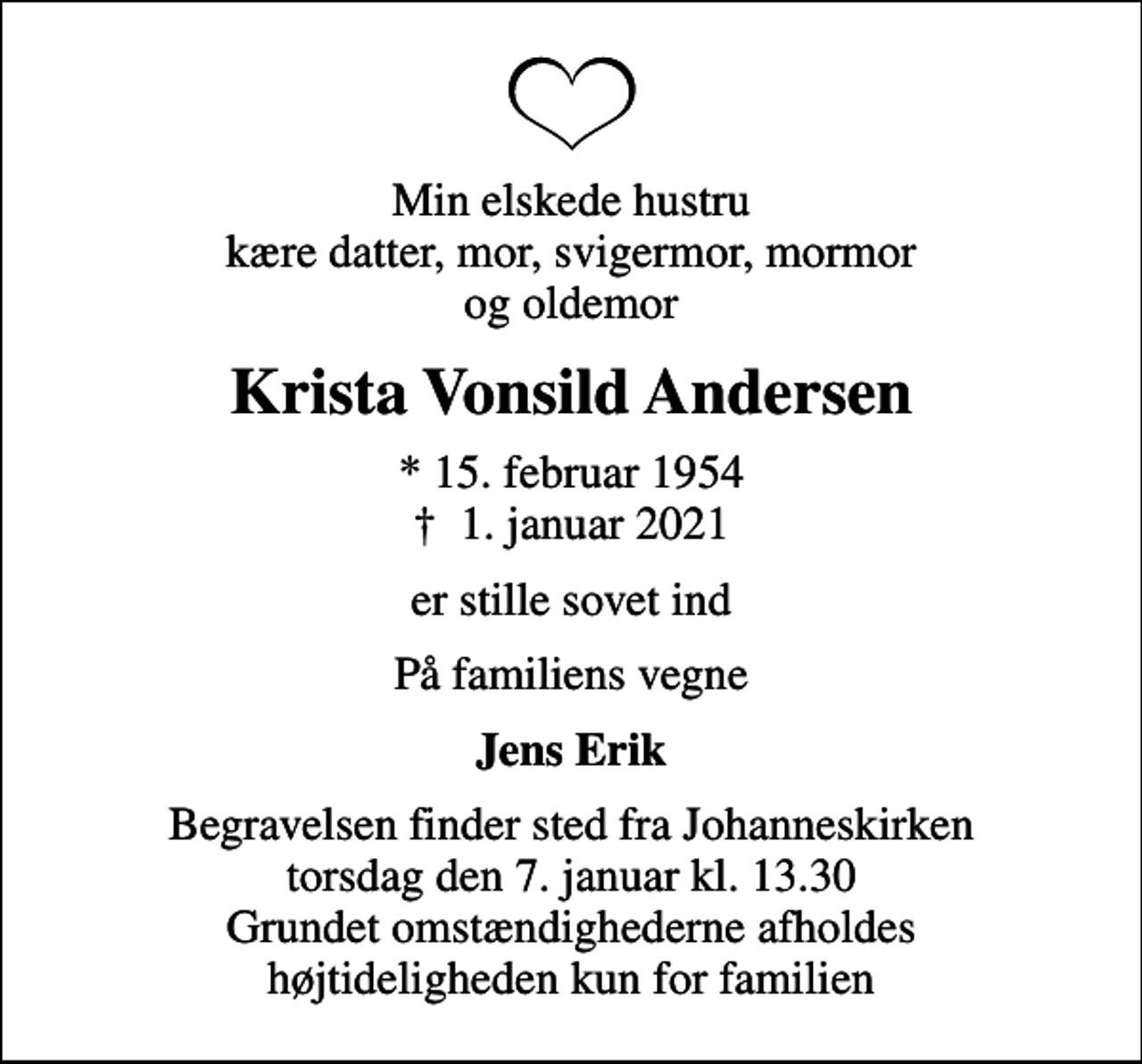 <p>Min elskede hustru kære datter, mor, svigermor, mormor og oldemor<br />Krista Vonsild Andersen<br />* 15. februar 1954<br />✝ 1. januar 2021<br />er stille sovet ind<br />På familiens vegne<br />Jens Erik<br />Begravelsen finder sted fra Johanneskirken torsdag den 7. januar kl. 13.30 Grundet omstændighederne afholdes højtideligheden kun for familien</p>