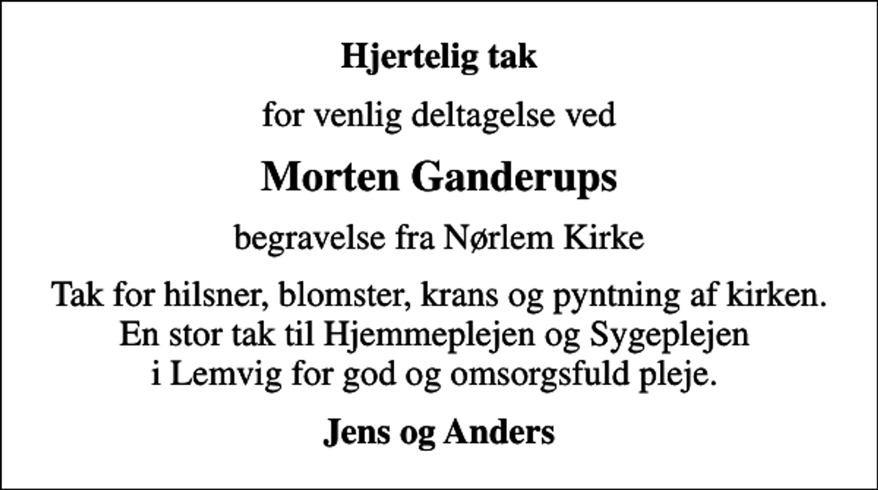<p>Hjertelig tak<br />for venlig deltagelse ved<br />Morten Ganderups<br />begravelse fra Nørlem Kirke<br />Tak for hilsner, blomster, krans og pyntning af kirken. En stor tak til Hjemmeplejen og Sygeplejen i Lemvig for god og omsorgsfuld pleje.<br />Jens og Anders</p>