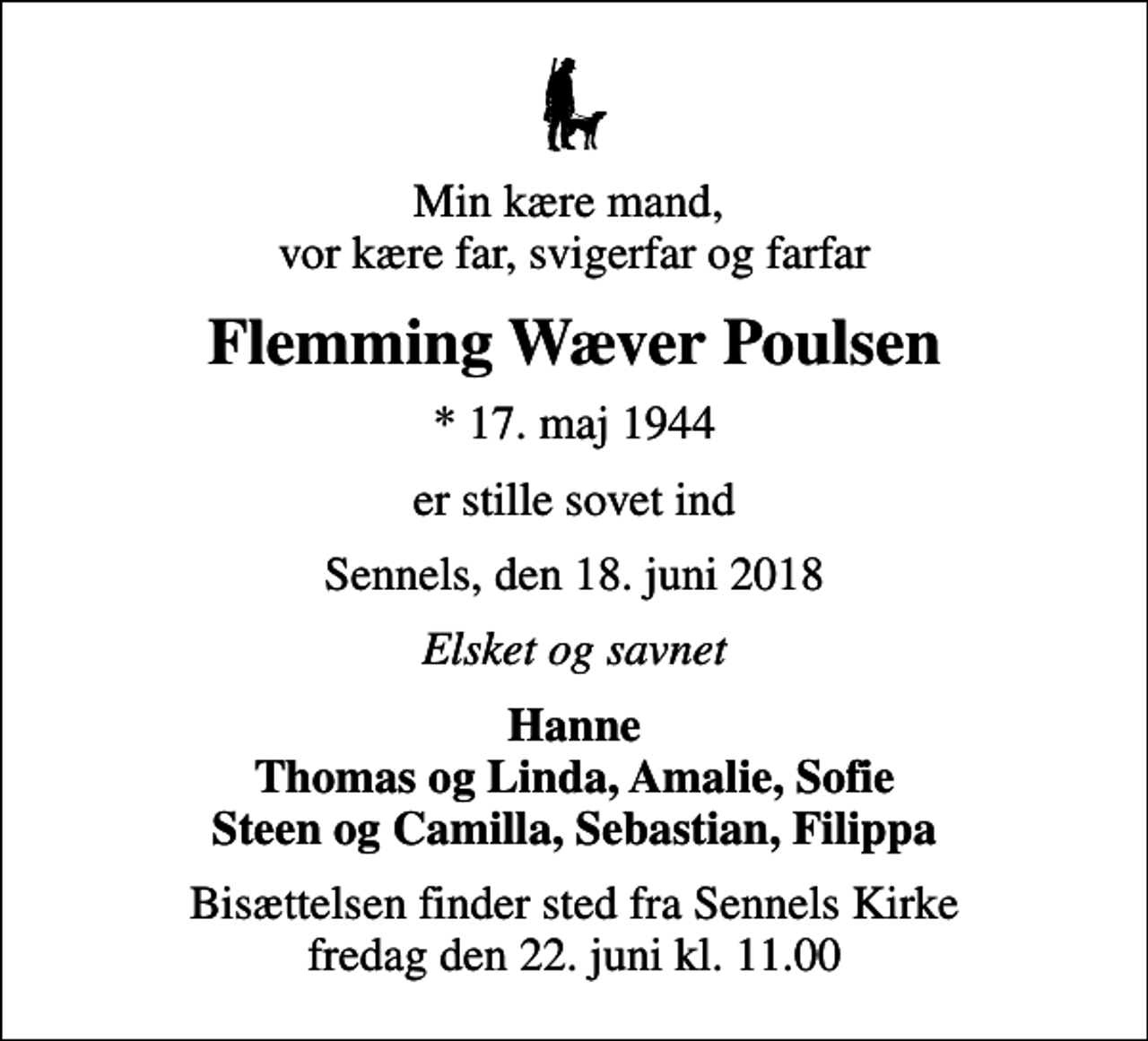 <p>Min kære mand, vor kære far, svigerfar og farfar<br />Flemming Wæver Poulsen<br />* 17. maj 1944<br />er stille sovet ind<br />Sennels, den 18. juni 2018<br />Elsket og savnet<br />Hanne Thomas og Linda, Amalie, Sofie Steen og Camilla, Sebastian, Filippa<br />Bisættelsen finder sted fra Sennels Kirke fredag den 22. juni kl. 11.00</p>