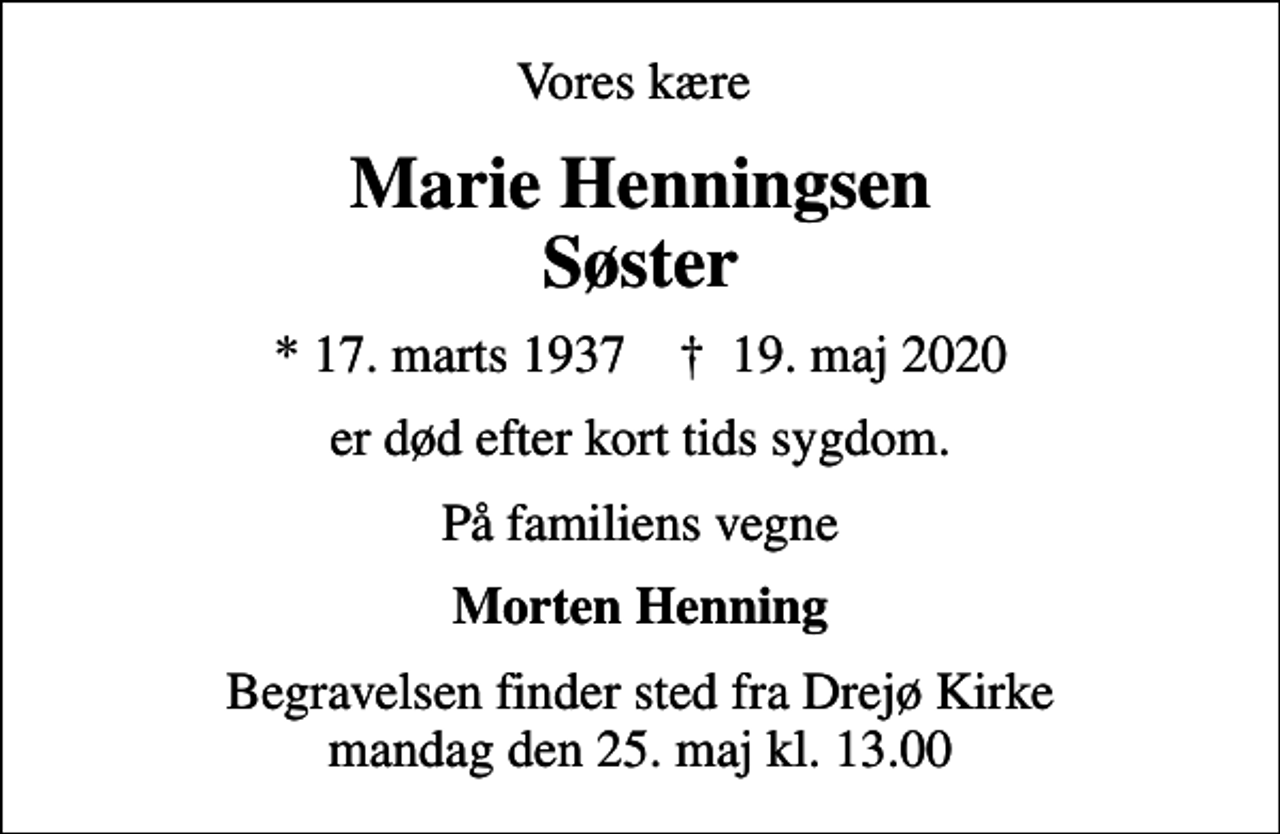 <p>Vores kære<br />Marie Henningsen Søster<br />* 17. marts 1937 ✝ 19. maj 2020<br />er død efter kort tids sygdom.<br />På familiens vegne<br />Morten Henning<br />Begravelsen finder sted fra Drejø Kirke mandag den 25. maj kl. 13.00</p>