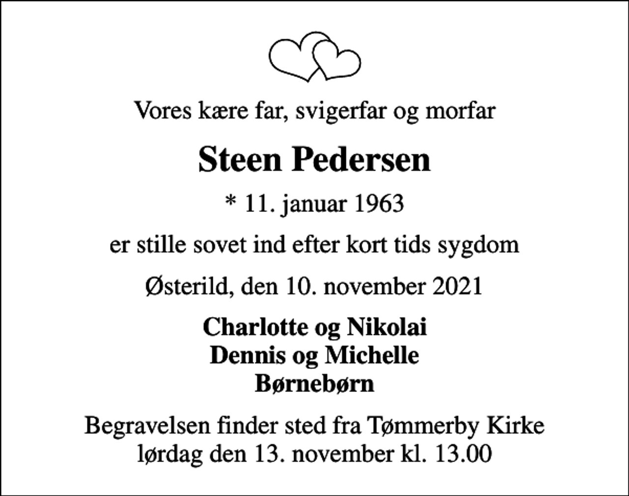 <p>Vores kære far, svigerfar og morfar<br />Steen Pedersen<br />* 11. januar 1963<br />er stille sovet ind efter kort tids sygdom<br />Østerild, den 10. november 2021<br />Charlotte og Nikolai Dennis og Michelle Børnebørn<br />Begravelsen finder sted fra Tømmerby Kirke lørdag den 13. november kl. 13.00</p>