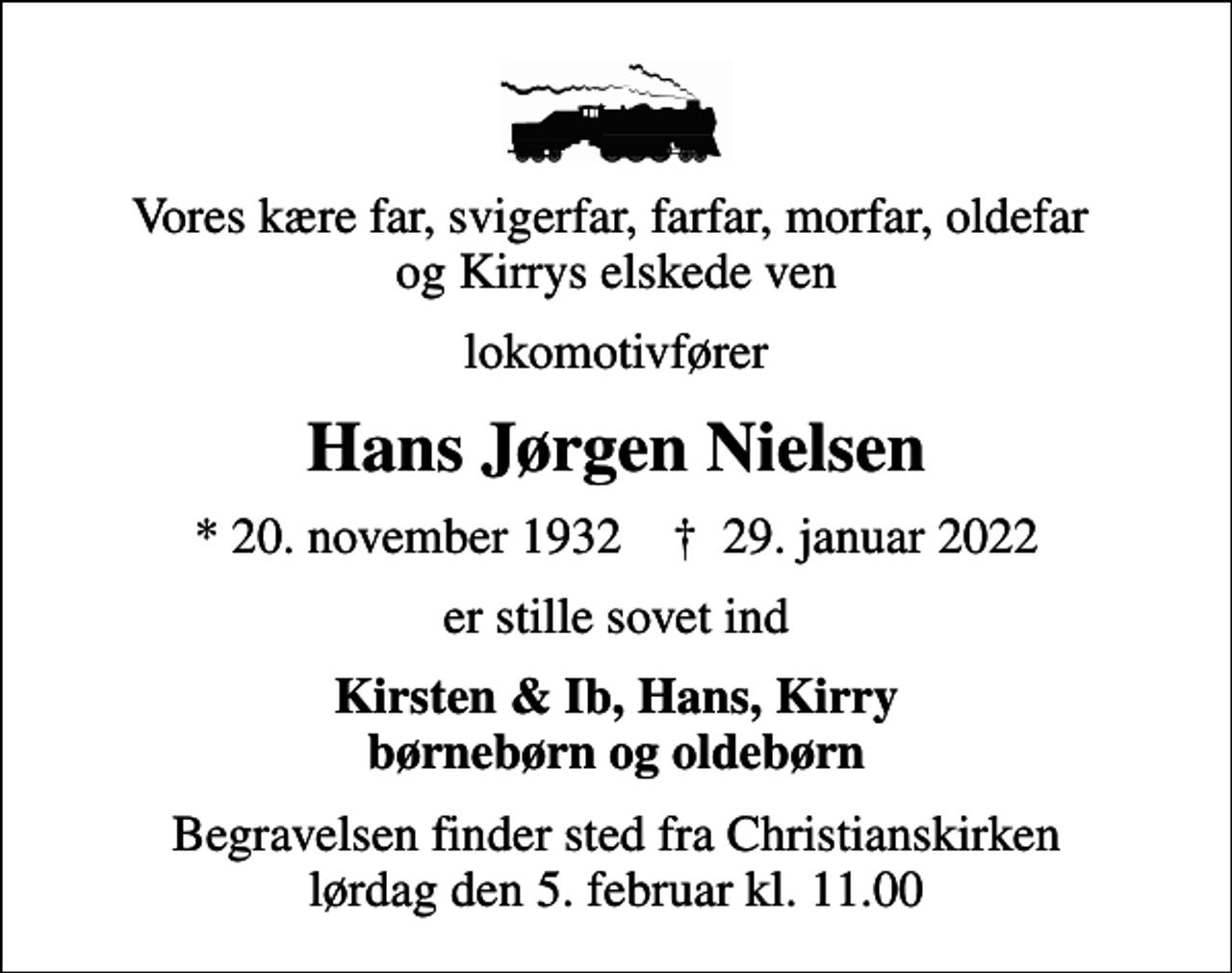 <p>Vores kære far, svigerfar, farfar, morfar, oldefar og Kirrys elskede ven<br />lokomotivfører<br />Hans Jørgen Nielsen<br />* 20. november 1932 ✝ 29. januar 2022<br />er stille sovet ind<br />Kirsten &amp; Ib, Hans, Kirry børnebørn og oldebørn<br />Begravelsen finder sted fra Christianskirken lørdag den 5. februar kl. 11.00</p>