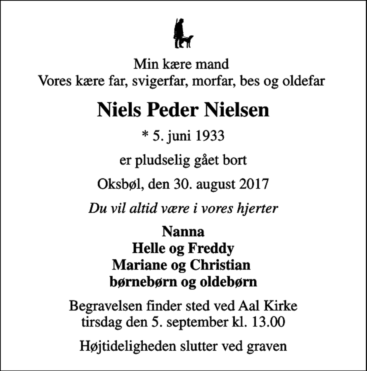 <p>Min kære mand Vores kære far, svigerfar, morfar, bes og oldefar<br />Niels Peder Nielsen<br />* 5. juni 1933<br />er pludselig gået bort<br />Oksbøl, den 30. august 2017<br />Du vil altid være i vores hjerter<br />Nanna Helle og Freddy Mariane og Christian børnebørn og oldebørn<br />Begravelsen finder sted ved Aal Kirke tirsdag den 5. september kl. 13.00<br />Højtideligheden slutter ved graven</p>