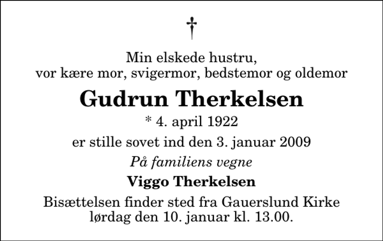 <p>Min elskede hustru, vor kære mor, svigermor, bedstemor og oldemor<br />Gudrun Therkelsen<br />* 4. april 1922<br />er stille sovet ind den 3. januar 2009<br />På familiens vegne<br />Viggo Therkelsen<br />Bisættelsen finder sted fra Gauerslund Kirke lørdag den 10. januar kl. 13.00</p>