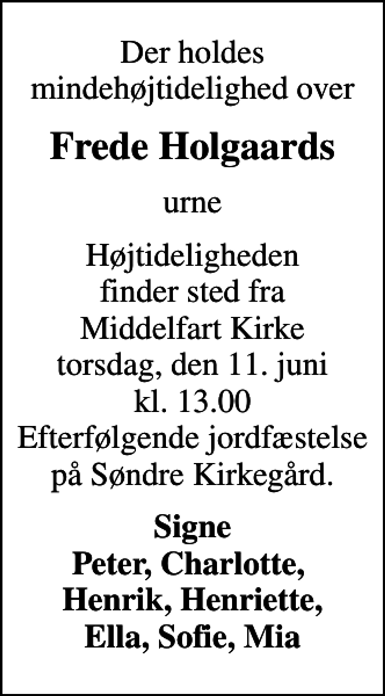 <p>Der holdes mindehøjtidelighed over<br />Frede Holgaards<br />urne<br />Højtideligheden finder sted fra Middelfart Kirke torsdag, den 11. juni kl. 13.00 Efterfølgende jordfæstelse på Søndre Kirkegård.<br />Signe Peter, Charlotte, Henrik, Henriette, Ella, Sofie, Mia</p>