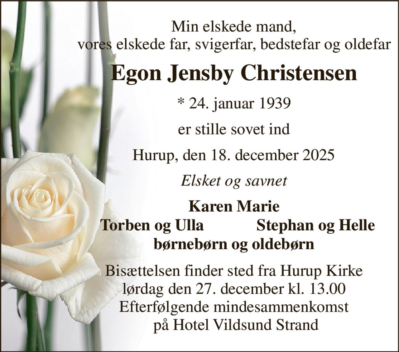 Min elskede mand, vores elskede far, svigerfar, bedstefar og oldefar 
Egon Jensby Christensen 
* 24. januar 1939 
er stille sovet ind 
Hurup, den 18. december 2025 
Elsket og savnet 
Karen Marie 
Torben og Ulla 
Stephan og Helle 
børnebørn og oldebørn 
Bisættelsen finder sted fra Hurup Kirke lørdag den 27. december kl. 13.00 Efterfølgende mindesammenkomst  på Hotel Vildsund Strand