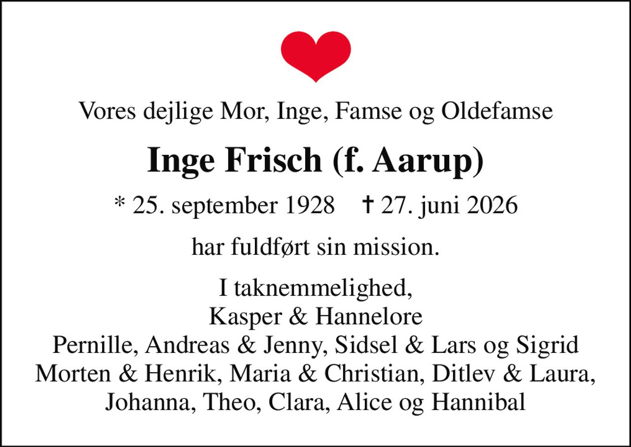 Vores dejlige Mor, Inge, Famse og Oldefamse
Inge Frisch (f. Aarup)
* 25. september 1928    ✝ 27. juni 2026
har fuldført sin mission.
I taknemmelighed, Kasper & Hannelore Pernille, Andreas & Jenny, Sidsel & Lars og Sigrid Morten & Henrik, Maria & Christian, Ditlev & Laura, Johanna, Theo, Clara, Alice og Hannibal