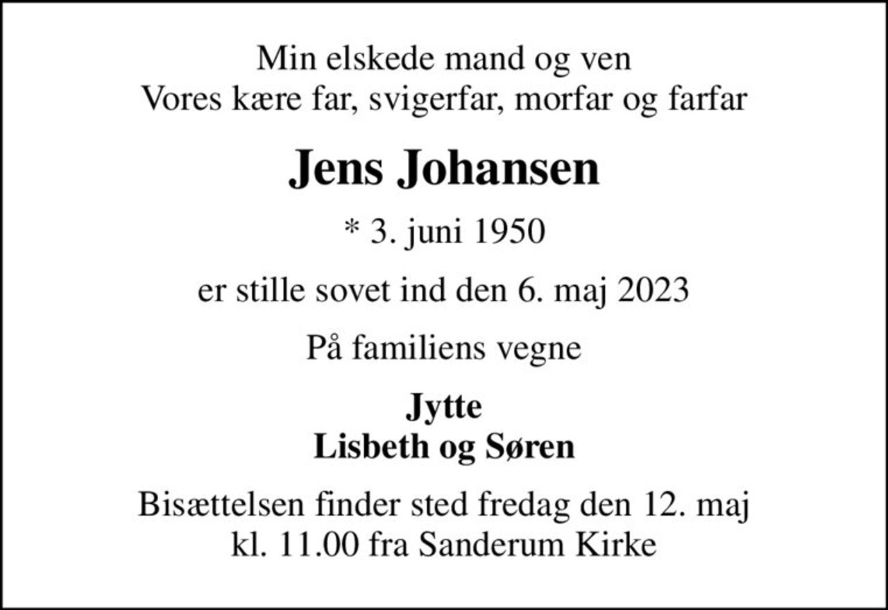 Min elskede mand og ven Vores kære far, svigerfar, morfar og farfar
Jens Johansen
* 3. juni 1950
er stille sovet ind den 6. maj 2023
På familiens vegne
Jytte Lisbeth og Søren
Bisættelsen finder sted fredag den 12. maj kl. 11.00 fra Sanderum Kirke
