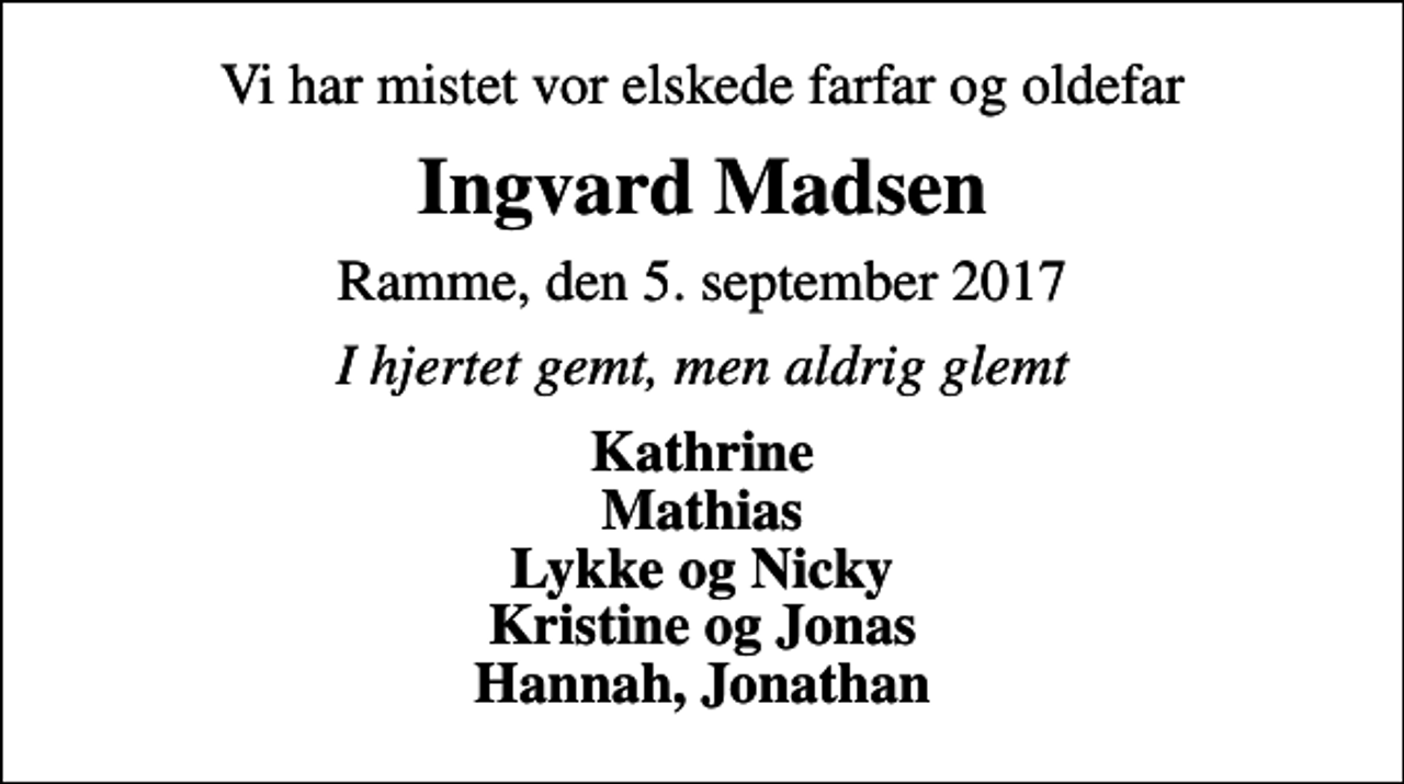 <p>Vi har mistet vor elskede farfar og oldefar<br />Ingvard Madsen<br />Ramme, den 5. september 2017<br />I hjertet gemt, men aldrig glemt<br />Kathrine Mathias Lykke og Nicky Kristine og Jonas Hannah, Jonathan</p>