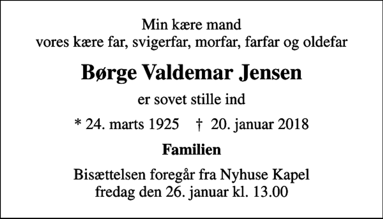 <p>Min kære mand vores kære far, svigerfar, morfar, farfar og oldefar<br />Børge Valdemar Jensen<br />er sovet stille ind<br />* 24. marts 1925 ✝ 20. januar 2018<br />Familien<br />Bisættelsen foregår fra Nyhuse Kapel fredag den 26. januar kl. 13.00</p>